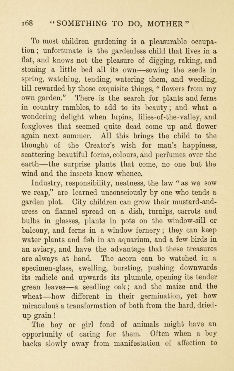 To most children gardening is a pleasurable occupa- tion ; unfortunate is the gardenless child that lives in a flat, and knows not the pleasure of digging, raking, and stoning a little bed all its own—sowing the seeds in spring, watching, tending, watering them, and weeding, till rewarded by those exquisite things, “ flowers from my own garden.” There is the search for plants and ferns in country rambles, to add to its beauty; and what a wondering delight when lupins, lilies-of-the-valley, and foxgloves that seemed quite dead come up and flower again next summer. All this brings the child to the thought of the Creator’s wish for man’s happiness, scattering beautiful forms, colours, and perfumes over the earth—the surprise plants that come, no one but the wind and the insects know whence. Industry, responsibility, neatness, the law “ as we sow we reap,” are learned unconsciously by one who tends a garden plot. City children can grow their mustard-and- cress on flannel spread on a dish, turnips, carrots and bulbs in glasses, plants in pots on the window-sill or balcony, and ferns in a window fernery; they can keep water plants and fish in an aquarium, and a few birds in an aviary, and have the advantage that these treasures are always at hand. The acorn can be watched in a specimen-glass, swelling, bursting, pushing downwards its radicle and upwards its plumule, opening its tender green leaves—a seedling oak; and the maize and the wheat—how different in their germination, yet how miraculous a transformation of both from the hard, dried- up grain! The boy or girl fond of animals might have an opportunity of caring for them. Often when a boy backs slowly away from manifestation of affection to