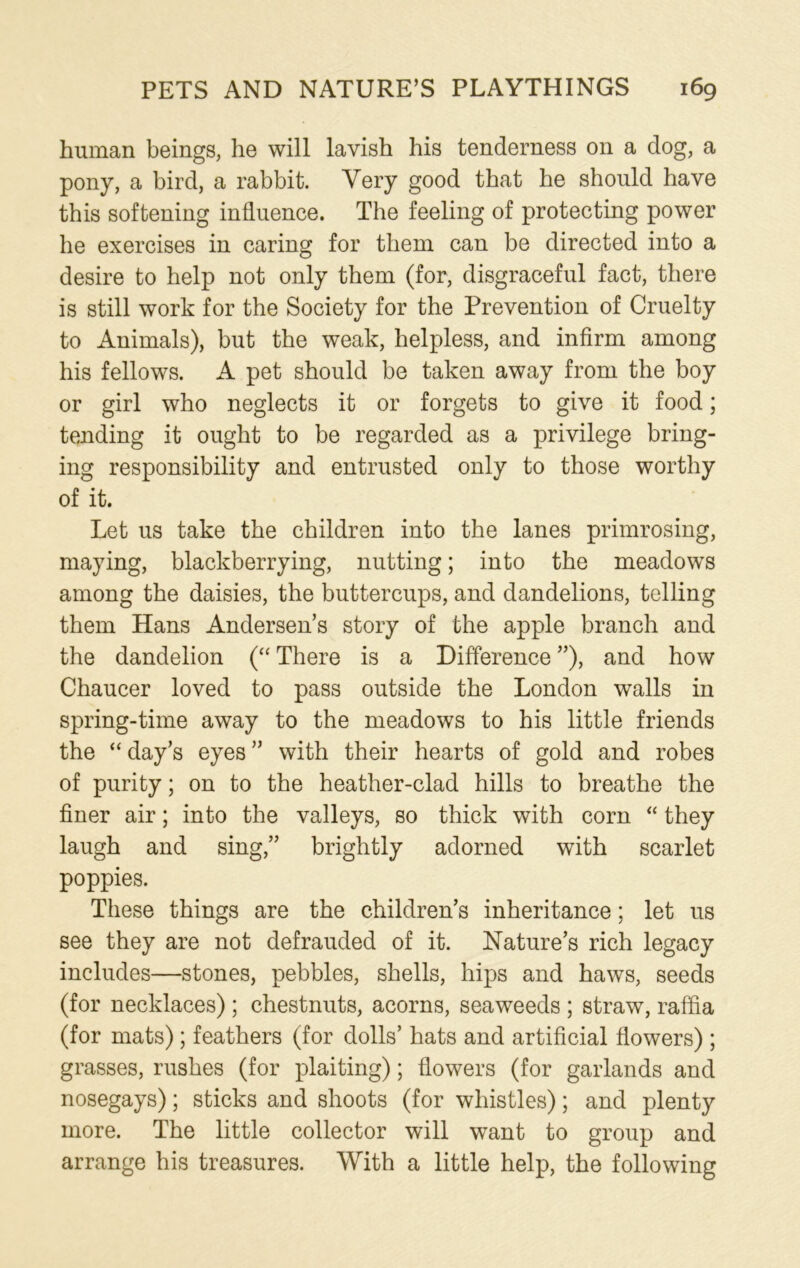 human beings, he will lavish his tenderness on a dog, a pony, a bird, a rabbit. Very good that he should have this softening influence. The feeling of protecting power he exercises in caring for them can be directed into a desire to help not only them (for, disgraceful fact, there is still work for the Society for the Prevention of Cruelty to Animals), but the weak, helpless, and infirm among his fellows. A pet should be taken away from the boy or girl who neglects it or forgets to give it food; tending it ought to be regarded as a privilege bring- ing responsibility and entrusted only to those worthy of it. Let us take the children into the lanes primrosing, maying, blackberrying, nutting; into the meadows among the daisies, the buttercups, and dandelions, telling them Hans Andersen’s story of the apple branch and the dandelion (“ There is a Difference ”), and how Chaucer loved to pass outside the London walls in spring-time away to the meadows to his little friends the “ day’s eyes ” with their hearts of gold and robes of purity; on to the heather-clad hills to breathe the finer air; into the valleys, so thick with corn “ they laugh and sing,” brightly adorned with scarlet poppies. These things are the children’s inheritance; let us see they are not defrauded of it. Nature’s rich legacy includes—stones, pebbles, shells, hips and haws, seeds (for necklaces); chestnuts, acorns, seaweeds ; straw, raffia (for mats); feathers (for dolls’ hats and artificial flowers) ; grasses, rushes (for plaiting); flowers (for garlands and nosegays); sticks and shoots (for whistles); and plenty more. The little collector will want to group and arrange his treasures. With a little help, the following