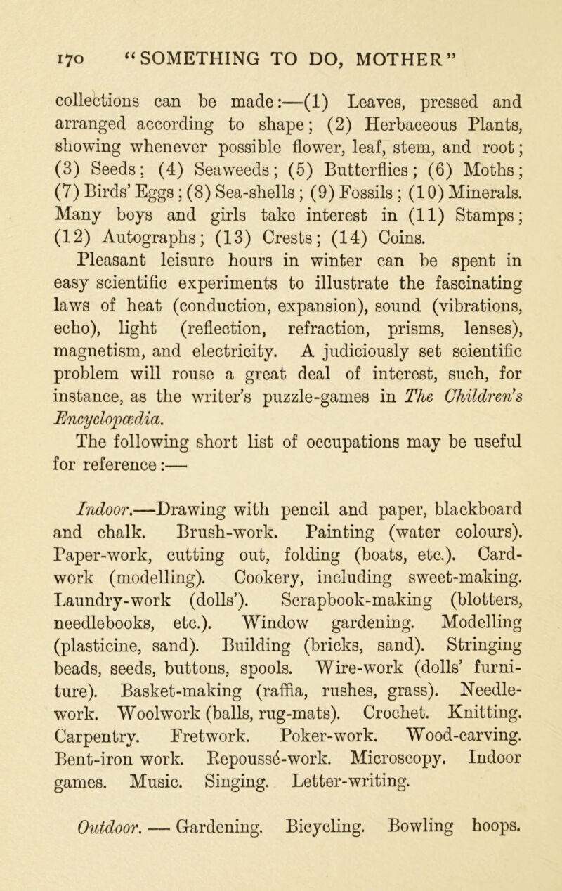 collections can be made:—(1) Leaves, pressed and arranged according to shape; (2) Herbaceous Plants, showing whenever possible flower, leaf, stem, and root; (3) Seeds; (4) Seaweeds; (5) Butterflies; (6) Moths; (7) Birds’ Eggs; (8) Sea-shells ; (9) Fossils ; (10) Minerals. Many boys and girls take interest in (11) Stamps; (12) Autographs; (13) Crests; (14) Coins. Pleasant leisure hours in winter can be spent in easy scientific experiments to illustrate the fascinating laws of heat (conduction, expansion), sound (vibrations, echo), light (reflection, refraction, prisms, lenses), magnetism, and electricity. A judiciously set scientific problem will rouse a great deal of interest, such, for instance, as the writer’s puzzle-games in The Children's Encyclopaedia. The following short list of occupations may be useful for reference:— Indoor.—Drawing with pencil and paper, blackboard and chalk. Brush-work. Painting (water colours). Paper-work, cutting out, folding (boats, etc.). Card- work (modelling). Cookery, including sweet-making. Laundry-work (dolls’). Scrapbook-making (blotters, needlebooks, etc.). Window gardening. Modelling (plasticine, sand). Building (bricks, sand). Stringing beads, seeds, buttons, spools. Wire-work (dolls’ furni- ture). Basket-making (raffia, rushes, grass). Needle- work. Woolwork (balls, rug-mats). Crochet. Knitting. Carpentry. Fretwork. Poker-work. Wood-carving. Bent-iron work. Repouss6-work. Microscopy. Indoor games. Music. Singing. Letter-writing. Outdoor. — Gardening. Bicycling. Bowling hoops.