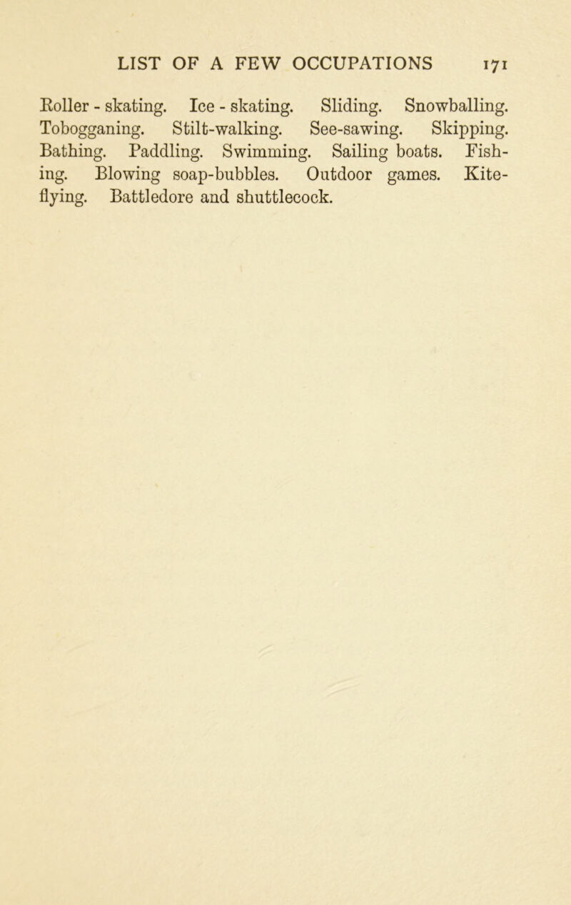 LIST OF A FEW OCCUPATIONS Koller - skating. Ice - skating. Sliding. Snowballing. Tobogganing. Stilt-walking. See-sawing. Skipping. Bathing. Paddling. Swimming. Sailing boats. Fish- ing. Blowing soap-bubbles. Outdoor games. Kite- flying. Battledore and shuttlecock.