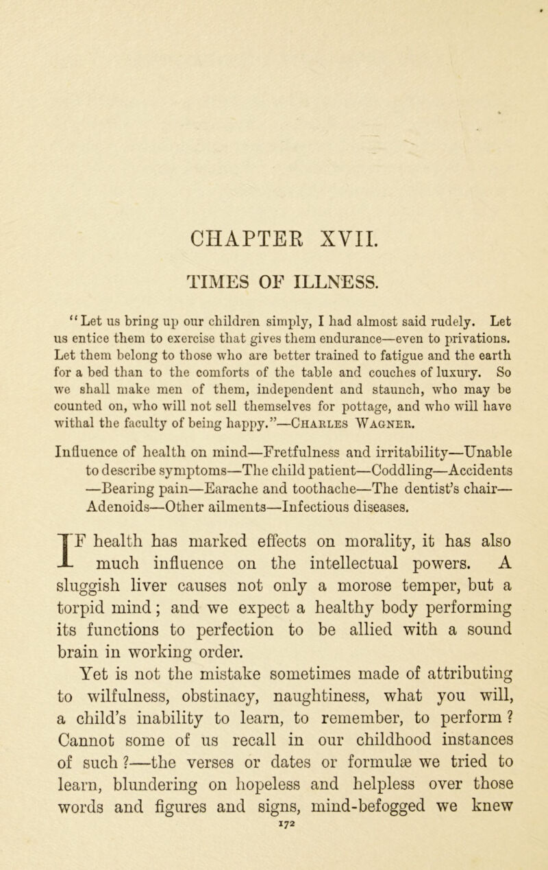 CHAPTER XVII. TIMES OF ILLNESS. “Let us bring up our children simply, I liad almost said rudely. Let us entice them to exercise that gives them endurance—even to privations. Let them belong to those who are better trained to fatigue and the earth for a bed than to the comforts of the table and couches of luxury. So we shall make men of them, independent and staunch, who may be counted on, who will not sell themselves for pottage, and who will have withal the faculty of being happy.”—Charles Wagner. Influence of health on mind—Fretfulness and irritability—Unable to describe symptoms—The child patient—Coddling—Accidents —Bearing pain—Earache and toothache—The dentist’s chair— Adenoids—Other ailments—Infectious diseases. IF health has marked effects on morality, it has also much influence on the intellectual powers. A sluggish liver causes not only a morose temper, but a torpid mind; and we expect a healthy body performing its functions to perfection to be allied with a sound brain in working order. Yet is not the mistake sometimes made of attributing to wilfulness, obstinacy, naughtiness, what you will, a child’s inability to learn, to remember, to perform ? Cannot some of us recall in our childhood instances of such ?—the verses or dates or formulae we tried to learn, blundering on hopeless and helpless over those words and figures and signs, mind-befogged we knew