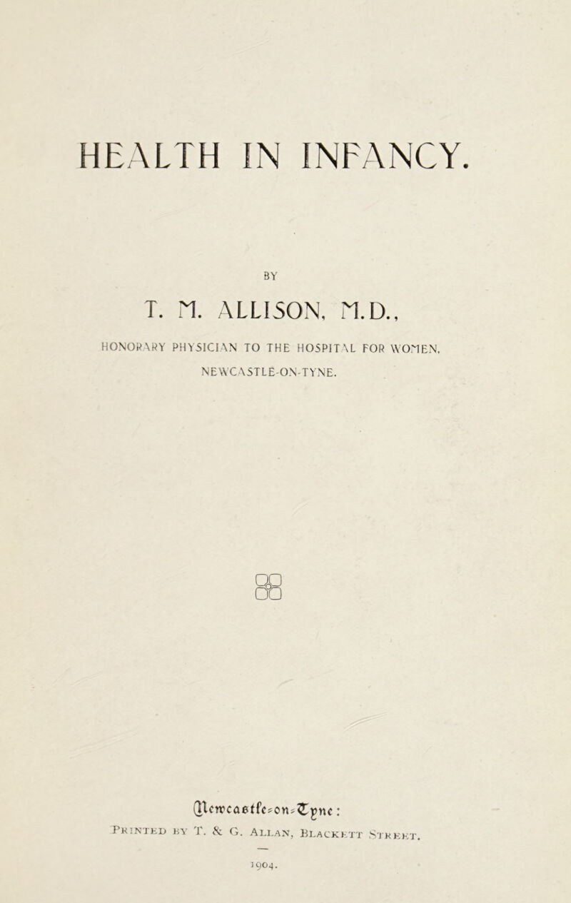 BY T. PI. ALLISON, PI.D., HONORARY PHYSICIAN TO THE HOSPITAL FOR WOMEN. NEWCASTLE'ON'TYNE. {jtcn>ca6t{V;on»£pnc : Printed by T. & G. Allan, Blackett Street. 1904.