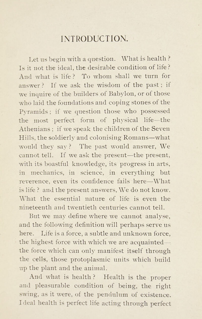 INTRODUCTION. Let us begin with a question. What is health ? Is it not the ideal, the desirable condition of life? And what is life? To whom shall we turn for answer? If we ask the wisdom of the past; if we inquire of the builders of Babylon, or of those who laid the foundations and coping stones of the Pyramids ; if we question those who possessed the most perfect form of physical life—the Athenians ; if we speak the children of the Seven Hills, the soldierly and colonising Romans—what would they say ? The past would answer, We cannot tell. If we ask the present—the present, with its boastful knowledge, its progress in arts, in mechanics, in science, in everything but reverence, even its confidence fails here—What is life ? and the present answers, We do not know. What the essential nature of life is even the nineteenth and twentieth centuries cannot tell. But we may define where we cannot analyse, and the following definition will perhaps serve us here. Life is a force, a subtle and unknown force, the highest force with which we are acquainted the lorce which can only manifest itself through the cells, those protoplasmic units which build up the plant and the animal. And what is health ? Health is the proper and pleasurable condition of being, the right swing, as it were, of the pendulum of existence. Ideal health is perfect life acting through perfect