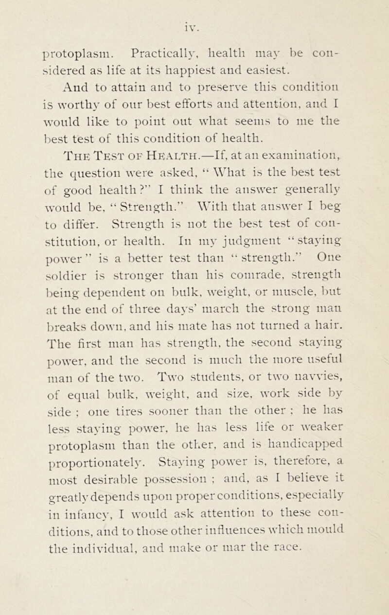 IV. protoplasm. Practically, health may be con- sidered as life at its happiest and easiest. And to attain and to preserve this condition is worthy of onr best efforts and attention, and I would like to point out what seems to me the best test of this condition of health. The Test of Health.—If, at an examination, the question were asked, “ What is the best test of good health ?” I think the answer generally would be, “Strength. With that answer I beg to differ. Strength is not the best test of con- stitution, or health. In my judgment “staying power” is a better test than “strength.” One soldier is stronger than his comrade, strength being dependent on bulk, weight, or muscle, but at the end of three days’ march the strong man breaks down, and his mate has not turned a hair. The first man has strength, the second staying- power, and the second is much the more useful man of the two. Two students, or two navvies, of equal bulk, weight, and size, work side by side ; one tires sooner than the other ; he has less staying power, he has less life or weaker protoplasm than the other, and is handicapped proportionately. Staying power is, therefore, a most desirable possession ; and, as I believe it greatly depends upon proper conditions, especially in infancy, I would ask attention to these con- ditions, and to those other influences which mould the individual, and make or mar the race.