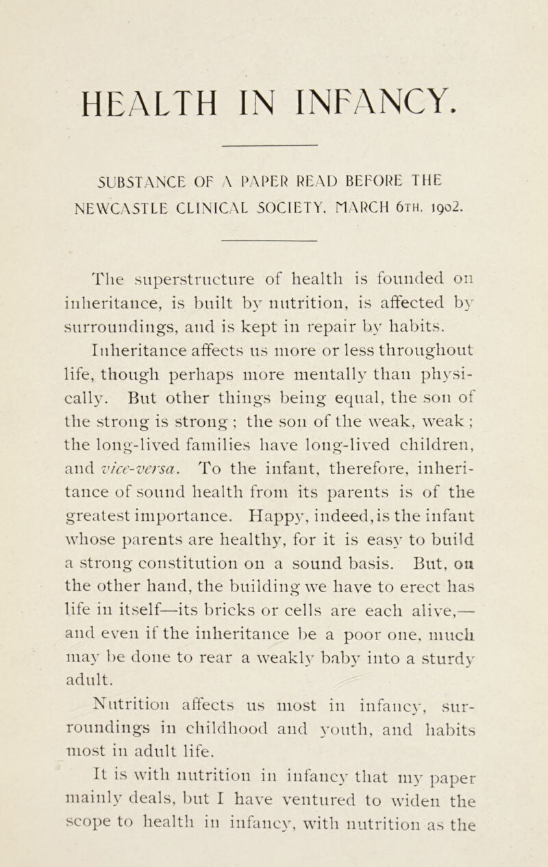 SUBSTANCE OF A PAPER READ BEFORE THE NEWCASTLE CLINICAL SOCIETY, MARCH 6th. 1902. The superstructure of health is founded on inheritance, is built by nutrition, is affected by surroundings, and is kept in repair by habits. Inheritance affects us more or less throughout life, though perhaps more mentally than physi- cally. But other things being equal, the son of the strong is strong ; the son of the weak, weak ; the long-lived families have long-lived children, and vice-versa. To the infant, therefore, inheri- tance of sound health from its parents is of the greatest importance. Happy, indeed,is the infant whose parents are healthy, for it is easy to build a strong constitution on a sound basis. But, on the other hand, the building we have to erect has life in itself—its bricks or cells are each alive,— and even if the inheritance be a poor one, much may be done to rear a weakly baby into a sturdy adult. Nutrition affects us most in infancy, sur- roundings in childhood and youth, and habits most in adult life. It is with nutrition in infancy that my paper mainly deals, but I have ventured to widen the scope to health in infancy, with nutrition as the