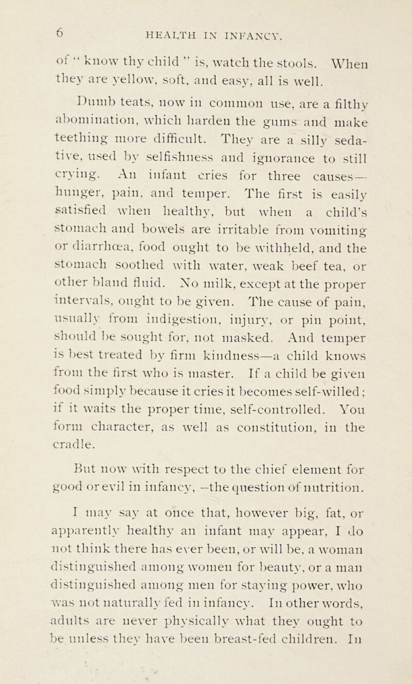 of “ know thy child ” is, watch the stools. When they are yellow, soft, and easy, all is well. Dumb teats, now in common use, are a filthy abomination, which harden the gums and make teething more difficult. They are a silly seda- tive, used by selfishness and ignorance to still crying. An infant cries for three causes— hunger, pain, and temper. The first is easily satisfied when healthy, but when a child’s stomach and bowels are irritable from vomiting or diarrhoea, food ought to be withheld, and the stomach soothed with water, weak beef tea, or other bland fluid. No milk, except at the proper intervals, ought to be given. The cause of pain, usually from indigestion, injury, or pin point, should be sought for, not masked. And temper is best treated by firm kindness—a child knows from the first who is master. If a child be given food simply because it cries it becomes self-willed; it it waits the proper time, self-controlled. You form character, as well as constitution, in the cradle. But now with respect to the chief element for good or evil in infancy, —the question of nutrition. I ma}* say at once that, however big, fat, or apparently healthy an infant may appear, I do not think there has ever been, or will be, a woman distinguished among women for beauty, or a man distinguished among men for staying power, who was not naturally fed in infancy. In other words, adults are never physically what they ought to be unless they have been breast-fed children. In