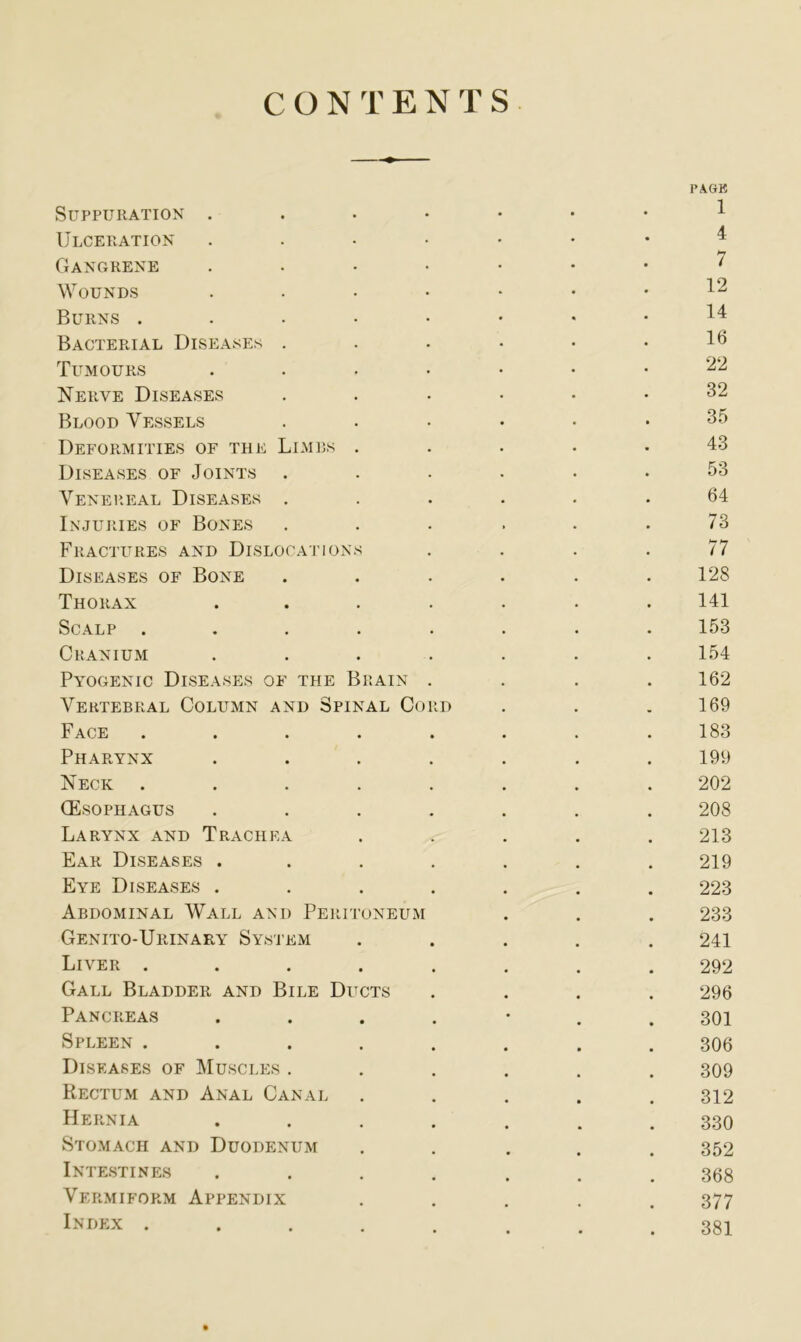 CONTENTS PAGK Suppuration . 1 Ulceration .... 4 GANGRENE .... 7 Wounds .... 12 Burns . 14 Bacterial Diseases . 16 Tumours .... 22 Nerve Diseases 32 Blood Vessels 35 Deformities of the Limbs . 43 Diseases of Joints 53 Venereal Diseases . 64 Injuries of Bones 73 Fractures and Dislocations 77 Diseases of Bone 128 Thorax .... 141 Scalp ..... 153 Cranium .... 154 Pyogenic Diseases of the Brain . 162 Vertebral Column and Spinal Cord 169 Face ..... 183 Pharynx .... 199 Neck ..... 202 (Esophagus .... 208 Larynx and Trachea 213 Ear Diseases .... 219 Eye Diseases .... 223 Abdominal Wall and Peritoneum 233 Genito-Urinary System 241 Liver ..... 292 Gall Bladder and Bile Ducts 296 Pancreas .... 301 Spleen ..... 306 Diseases of Muscles . 309 Rectum and Anal Canal 312 Hernia .... 330 Stomach and Duodenum 352 Intestines .... 368 Vermiform Appendix 377 Index ..... 381