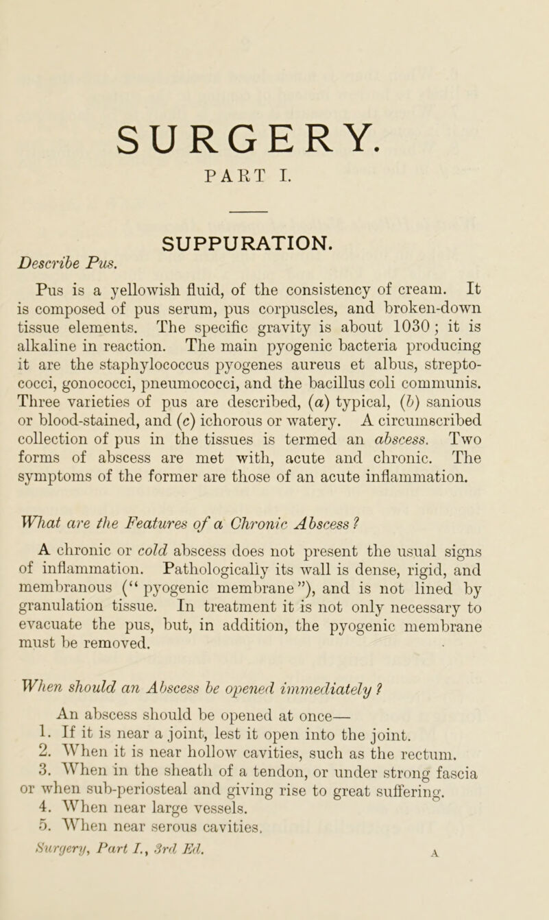 SURGERY. PART I. SUPPURATION. Describe Pus. Pus is a yellowish fluid, of the consistency of cream. It is composed of pus serum, pus corpuscles, and broken-down tissue elements. The specific gravity is about 1030; it is alkaline in reaction. The main pyogenic bacteria producing it are the staphylococcus pyogenes aureus et albus, strepto- cocci, gonococci, pneumococci, and the bacillus coli communis. Three varieties of pus are described, (a) typical, (b) sanious or blood-stained, and (c) ichorous or watery. A circumscribed collection of pus in the tissues is termed an abscess. Two forms of abscess are met with, acute and chronic. The symptoms of the former are those of an acute inflammation. What are the Features of a Chronic Abscess ? A chronic or cold abscess does not present the usual signs of inflammation. Pathologically its wall is dense, rigid, and membranous (“pyogenic membrane”), and is not lined by granulation tissue. In treatment it is not only necessary to evacuate the pus, but, in addition, the pyogenic membrane must be removed. When should an Abscess be opened immediately ? An abscess should be opened at once— 1. If it is near a joint, lest it open into the joint. 2. When it is near hollow cavities, such as the rectum. 3. W hen in the sheath of a tendon, or under strong fascia or when sub-periosteal and giving rise to great suffering. 4. When near large vessels. 5. When near serous cavities. Surgery, Part I., 3rd Ed. A