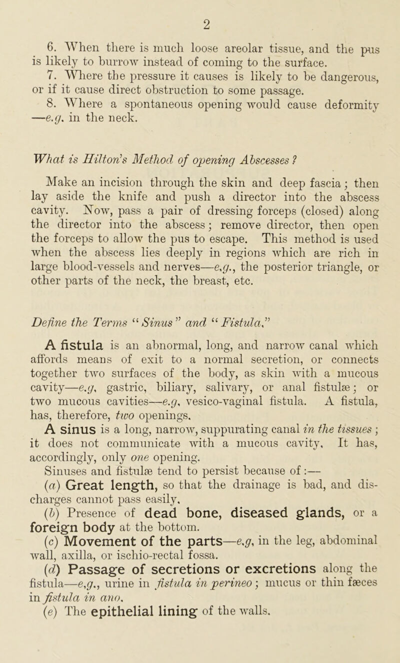 6. When there is much loose areolar tissue, and the pus is likely to burrow instead of coming to the surface. 7. Where the pressure it causes is likely to be dangerous, or if it cause direct obstruction to some passage. 8. Where a spontaneous opening would cause deformity —e.g. in the neck. What is Hilton’s Method of opening Abscesses ? Make an incision through the skin and deep fascia; then lay aside the knife and push a director into the abscess cavity. Now, pass a pair of dressing forceps (closed) along the director into the abscess; remove director, then open the forceps to allow the pus to escape. This method is used when the abscess lies deeply in regions which are rich in large blood-vessels and nerves—e,g., the posterior triangle, or other parts of the neck, the breast, etc. Define the Terms “Sinus” and “Fistula,” A fistula is an abnormal, long, and narrow canal which affords means of exit to a normal secretion, or connects together two surfaces of the body, as skin with a mucous cavity—e.g, gastric, biliary, salivary, or anal fistulae; or two mucous cavities—e.g, vesico-vaginal fistula. A fistula, has, therefore, two openings. A sinus is a long, narrow, suppurating canal in the tissues ; it does not communicate with a mucous cavity, It has, accordingly, only one opening. Sinuses and fistulae tend to persist because of:— (a) Great length, so that the drainage is had, and dis- charges cannot pass easily, (b) Presence of dead bone, diseased glands, or a foreign body at the bottom. (c) Movement of the parts—e.g, in the leg, abdominal wall, axilla, or ischio-rectal fossa. (d) Passage of secretions or excretions along the fistula—e,g., urine in fistula in perineo; mucus or thin faeces in fist ula in ano, (e) The epithelial lining of the walls.
