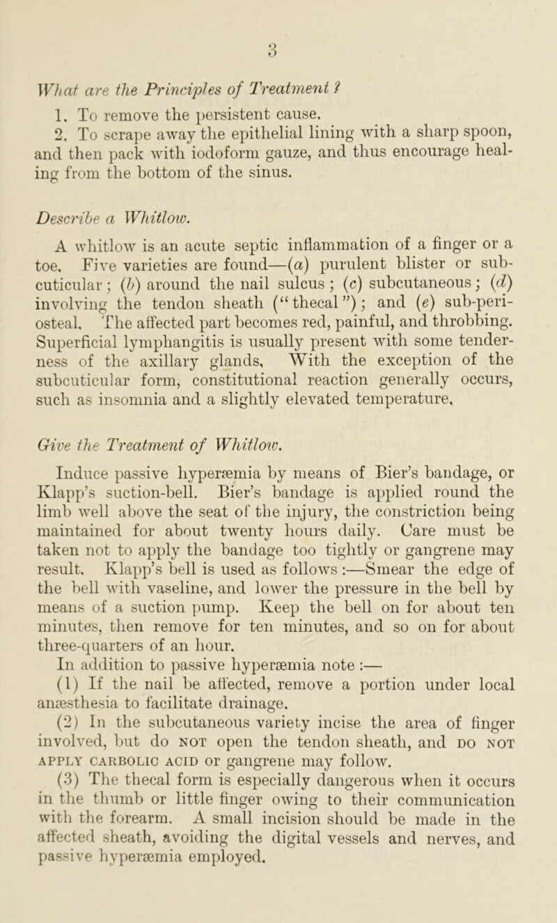What are the Principles of Treatment ? 1. To remove the persistent cause, 2. To scrape away the epithelial lining with a sharp spoon, and then pack with iodoform gauze, and thus encourage heal- ing from the bottom of the sinus. Describe a Whitlow. A whitlow is an acute septic inflammation of a finger or a toe. Five varieties are found—(a) purulent blister or sub- cuticular ; (b) around the nail sulcus ; (c) subcutaneous; (d) involving the tendon sheath (“thecal”); and (e) sub-peri- osteal. The affected part becomes red, painful, and throbbing. Superficial lymphangitis is usually present with some tender- ness of the axillary glands. With the exception of the subcuticular form, constitutional reaction generally occurs, such as insomnia and a slightly elevated temperature. Give the Treatment of Whitlow. Induce passive liyper?emia by means of Bier’s bandage, or Klapp’s suction-bell. Bier’s bandage is applied round the limb well above the seat of the injury, the constriction being maintained for about twenty hours daily. Care must be taken not to apply the bandage too tightly or gangrene may result, Klapp’s bell is used as follows :—Smear the edge of the bell with vaseline, and lower the pressure in the bell by means of a suction pump. Keep the bell on for about ten minutes, then remove for ten minutes, and so on for about three-quarters of an hour. In addition to passive hyperaemia note :— (1) If the nail be affected, remove a portion under local anaesthesia to facilitate drainage. (2) In the subcutaneous variety incise the area of finger involved, but do not open the tendon sheath, and do not apply carbolic acid or gangrene may follow. (3) The thecal form is especially dangerous when it occurs in the thumb or little finger owing to their communication with the forearm. A small incision should be made in the affected sheath, avoiding the digital vessels and nerves, and passive hypenemia employed.