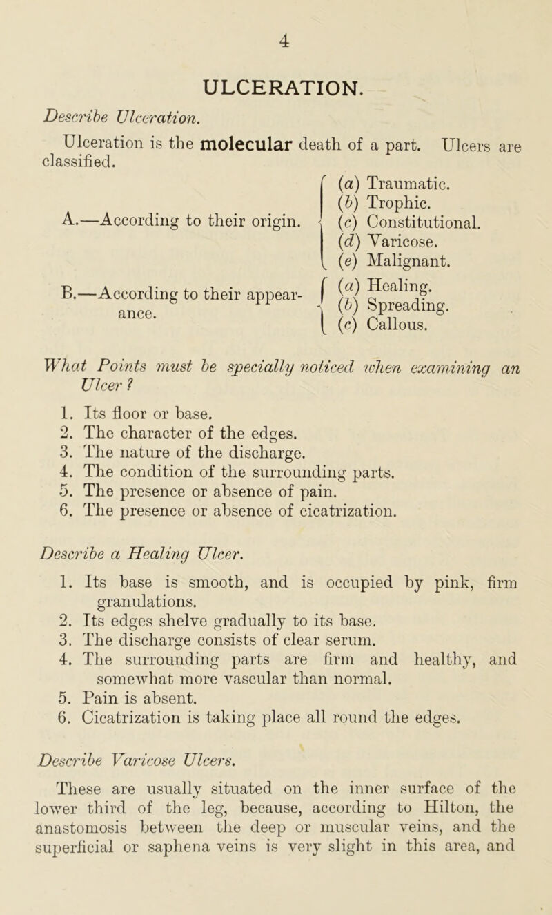 ULCERATION. Describe Ulceration. Ulceration is the molecular death of a part. Ulcers are classified. A.—According to their origin. B.—According to their appear- ance. (a) Traumatic. (b) Trophic. - (c) Constitutional. (id) Yaricose. ^ (e) Malignant. f (a) Healing. ' (b) Spreading. [ (c) Callous. What Points must be specially noticed when examinina an Ulcer ? 1. Its floor or base. 2. The character of the edges. 3. The nature of the discharge. 4. The condition of the surrounding parts. 5. The presence or absence of pain. 6. The presence or absence of cicatrization. Describe a Healing Ulcer. 1. Its base is smooth, and is occupied by pink, firm granulations. 2. Its edges shelve gradually to its base, 3. The discharge consists of clear serum. 4. The surrounding parts are firm and healthy, and somewhat more vascular than normal. 5. Pain is absent. 6. Cicatrization is taking place all round the edges. Describe Varicose Ulcers. These are usually situated on the inner surface of the lower third of the leg, because, according to Hilton, the anastomosis between the deep or muscular veins, and the superficial or saphena veins is very slight in this area, and