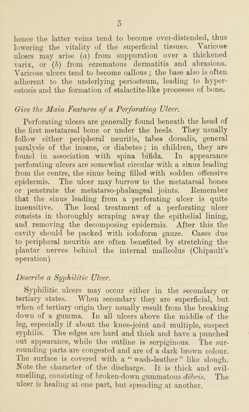 hence the latter veins tend to become over-distended, thus lowering the vitality of the superficial tissues. Varicose ulcers may arise (a) from suppuration over a thickened varix, or (b) from eczematous dermatitis and abrasions. Varicose ulcers tend to become callous; the base also is often adherent to the underlying periosteum, leading to hyper- ostosis and the formation of stalactite-like processes of bone. Give the Main Features of a Perforating Ulcer. Perforating ulcers are generally found beneath the head of the first metatarsal bone or under the heels. They usually follow either peripheral neuritis, tabes dorsalis, general paralysis of the insane, or diabetes; in children, they are found in association with spina bifida. In appearance perforating ulcers are somewhat circular with a sinus leading from the centre, the sinus being filled with sodden offensive epidermis. The ulcer may burrow to the metatarsal bones or penetrate the metatarso-phalangeal joints. Remember that the sinus leading from a perforating ulcer is quite insensitive. The local treatment of a perforating ulcer consists in thoroughly scraping away the epithelial lining, and removing the decomposing epidermis. After this the cavity should be packed with iodoform gauze. Cases due to peripheral neuritis are often benefited by stretching the plantar nerves behind the internal malleolus (Chipault’s operation). Describe a Syphilitic Ulcer. Syphilitic ulcers may occur either in the secondary or tertiary states. When secondary they are superficial, but when of tertiary origin they usually result from the breaking down of a gumma. In all ulcers above the middle of the leg, especially if about the knee-joint and multiple, suspect syphilis. The edges are hard and thick and have a punched out appearance, while the outline is serpiginous. The sur- rounding parts are congested and are of a dark brown colour. The surface is covered with a “ wash-leather ” like slough. Note the character of the discharge. It is thick and evil- smelling, consisting of broken-down gummatous debris. The ulcer is healing at one part, but spreading at another.