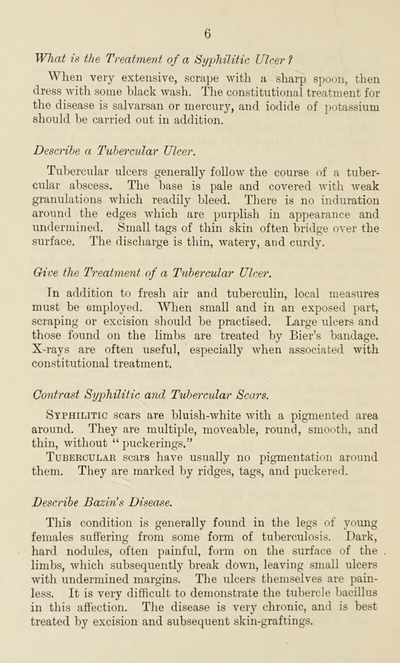 What is the Treatment of a Syphilitic Ulcer ? When very extensive, scrape with a sharp spoon, then dress with some black wash. The constitutional treatment for the disease is salvarsan or mercury, and iodide of potassium should be carried out in addition. Describe a Tubercular Ulcer. Tubercular ulcers generally follow the course of a tuber- cular abscess. The base is pale and covered with weak granulations which readily bleed. There is no induration around the edges which are purplish in appearance and undermined. Small tags of thin skin often bridge over the surface. The discharge is thin, watery, and curdy. Give the Treatment of a Tubercular Ulcer. In addition to fresh air and tuberculin, local measures must be employed. When small and in an exposed part, scraping or excision should be practised. Large ulcers and those found on the limbs are treated by Bier’s bandage. X-rays are often useful, especially when associated with constitutional treatment. Contrast Syphilitic and Tubercular Scars. Syphilitic scars are bluish-white with a pigmented area around. They are multiple, moveable, round, smooth, and thin, without “ puckerings.” Tubercular scars have usually no pigmentation around them. They are marked by ridges, tags, and puckered. Describe Bazin's Disease. This condition is generally found in the legs of young females suffering from some form of tuberculosis. Dark, hard nodules, often painful, form on the surface of the limbs, which subsequently break down, leaving small ulcers with undermined margins. The ulcers themselves are pain- less. It is very difficult to demonstrate the tubercle bacillus in this affection. The disease is very chronic, and is best treated by excision and subsequent skin-graftings.