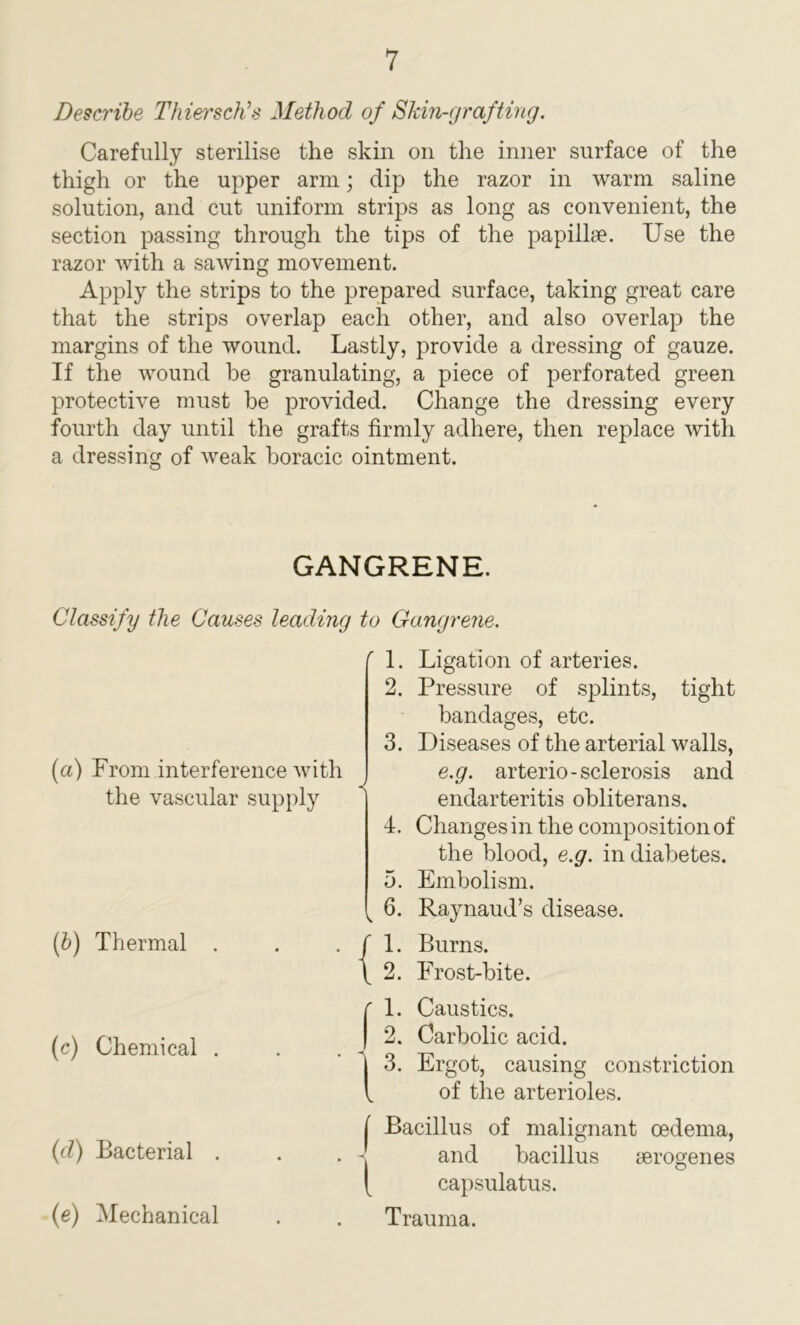 Describe Thiersch’s Method of Skin-grafting. Carefully sterilise the skin on the inner surface of the thigh or the upper arm; dip the razor in warm saline solution, and cut uniform strips as long as convenient, the section passing through the tips of the papillae. Use the razor with a sawing movement. Apply the strips to the prepared surface, taking great care that the strips overlap each other, and also overlap the margins of the wound. Lastly, provide a dressing of gauze. If the wound he granulating, a piece of perforated green protective must be provided. Change the dressing every fourth day until the grafts firmly adhere, then replace with a dressing of weak boracic ointment. GANGRENE. Classify the Causes leading to Gangrene. r 1. Ligatio] r 1. Ligation of arteries. 2. Pressure of splints, tight bandages, etc. 9 (a) From interference with the vascular supply 3. Diseases of the arterial walls, e.g. arterio-sclerosis and endarteritis obliterans. 4. Changes in the compositionof the blood, e.g. in diabetes. 5. Embolism. k 6. Raynaud’s disease. (b) Thermal . f 1. Burns. \ 2. Frost-bite. (c) Chemical . C 1. Caustics. | 2. Carbolic acid. | 3. Ergot, causing constriction of the arterioles. (d) Bacterial . I Bacillus of malignant oedema, and bacillus ierogenes and bacillus oerogenes (e) Mechanical capsulatus. Trauma.