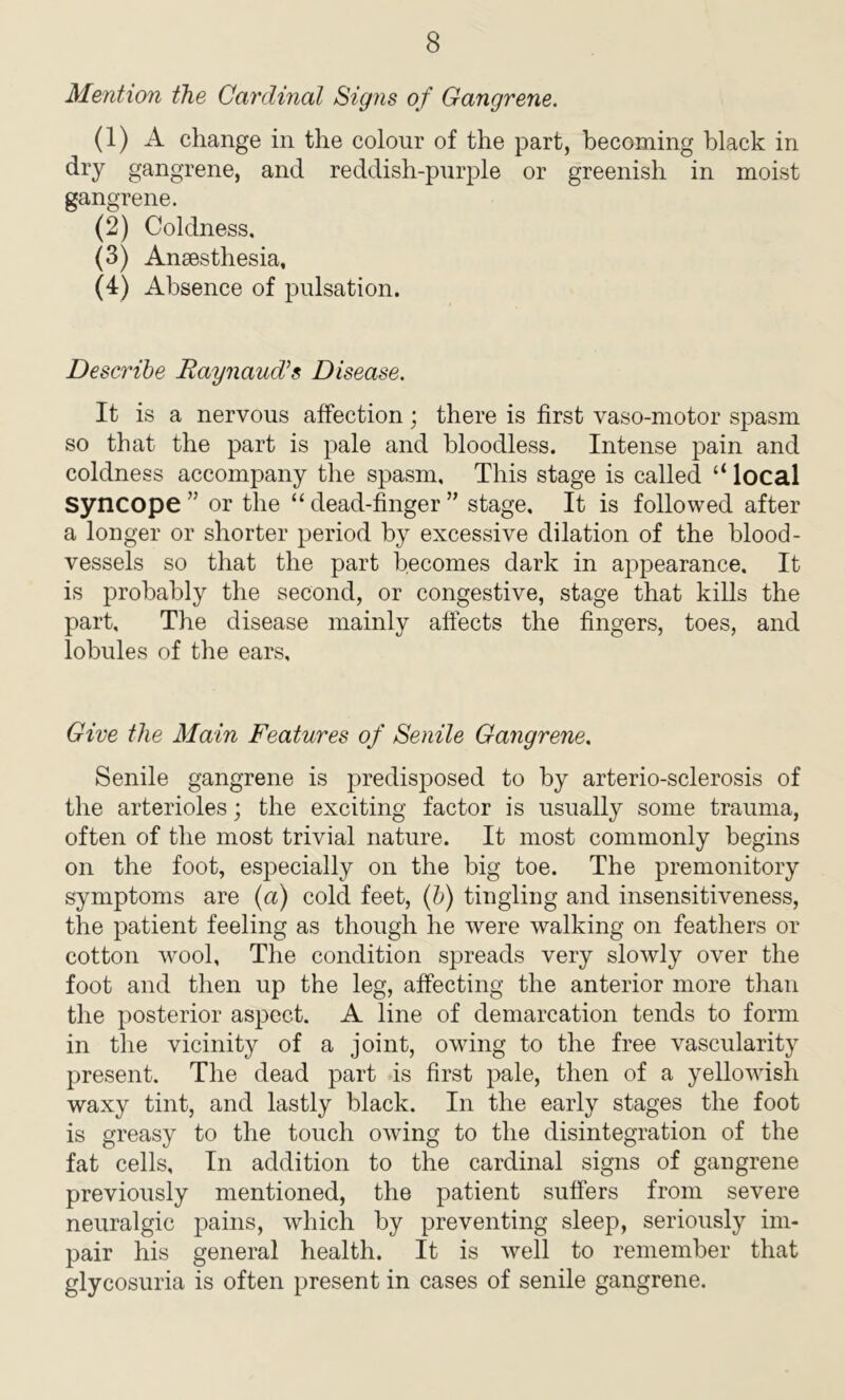 Mention the Cardinal Signs of Gangrene. (1) A change in the colour of the part, becoming black in dry gangrene, and reddish-purple or greenish in moist gangrene. (2) Coldness. (3) Anaesthesia, (4) Absence of pulsation. Describe Raynaud’s Disease. It is a nervous affection; there is first vaso-motor spasm so that the part is pale and bloodless. Intense pain and coldness accompany the spasm. This stage is called “ local Syncope ” or the “ dead-finger ” stage. It is followed after a longer or shorter period by excessive dilation of the blood- vessels so that the part becomes dark in appearance. It is probably the second, or congestive, stage that kills the part. The disease mainly affects the fingers, toes, and lobules of the ears. Give the Main Features of Senile Gangrene. Senile gangrene is predisposed to by arterio-sclerosis of the arterioles; the exciting factor is usually some trauma, often of the most trivial nature. It most commonly begins on the foot, especially on the big toe. The premonitory symptoms are (a) cold feet, (b) tingling and insensitiveness, the patient feeling as though he were walking on feathers or cotton wool. The condition spreads very slowly over the foot and then up the leg, affecting the anterior more than the posterior aspect. A line of demarcation tends to form in the vicinity of a joint, owing to the free vascularity present. The dead part is first pale, then of a yellowish waxy tint, and lastly black. In the early stages the foot is greasy to the touch owing to the disintegration of the fat cells, In addition to the cardinal signs of gangrene previously mentioned, the patient suffers from severe neuralgic pains, which by preventing sleep, seriously im- pair his general health. It is well to remember that glycosuria is often present in cases of senile gangrene.
