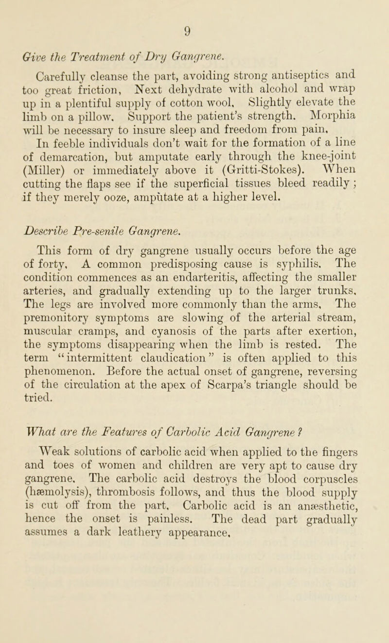 Give the Treatment of Dry Gangrene. Carefully cleanse the part, avoiding strong antiseptics and too great friction, Next dehydrate with alcohol and wrap up in a plentiful supply of cotton wool. Slightly elevate the limb on a pillow. Support the patient’s strength. Morphia will be necessary to insure sleep and freedom from pain. In feeble individuals don’t wait for the formation of a line of demarcation, but amputate early through the knee-joint (Miller) or immediately above it (Gritti-Stokes). When cutting the flaps see if the superficial tissues bleed readily ; if they merely ooze, amputate at a higher level. Describe Pre-senile Gangrene. This form of dry gangrene usually occurs before the age of forty, A common predisposing cause is syphilis. The condition commences as an endarteritis, affecting the smaller arteries, and gradually extending up to the larger trunks. The legs are involved more commonly than the arms. The premonitory symptoms are slowing of the arterial stream, muscular cramps, and cyanosis of the parts after exertion, the symptoms disappearing when the limb is rested. The term “ intermittent claudication ” is often applied to this phenomenon. Before the actual onset of gangrene, reversing of the circulation at the apex of Scarpa’s triangle should be tried. What are the Features of Carbolic Acid Gangrene ? Weak solutions of carbolic acid when applied to the fingers and toes of women and children are very apt to cause dry gangrene. The carbolic acid destroys the blood corpuscles (haemolysis), thrombosis follows, and thus the blood supply is cut off from the part. Carbolic acid is an anaesthetic, hence the onset is painless. The dead part gradually assumes a dark leathery appearance.