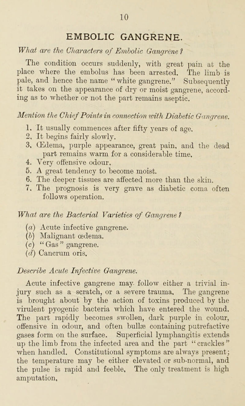 EMBOLIC GANGRENE. What are the Characters of Embolic Gangrene ? The condition occurs suddenly, with great pain at the place where the embolus has been arrested. The limb is pale, and hence the name “ white gangrene.” Subsequently it takes on the appearance of dry or moist gangrene, accord- ing as to whether or not the part remains aseptic. Mention the Chief Points in connection loitli Diabetic Gangrene. 1, It usually commences after fifty years of age. 2, It begins fairly slowly. 3, (Edema, purple appearance, great pain, and the dead part remains warm for a considerable time. 4, Very offensive odour, 5, A great tendency to become moist. 6, The deeper tissues are affected more than the skin. 7, The prognosis is very grave as diabetic coma often follows operation. What are the Bacterial Varieties of Gangrene ? (a) Acute infective gangrene. (fr) Malignant oedema. (c) “ Gas ” gangrene. (d) Cancrum oris. Describe Acute Infective Gangrene. Acute infective gangrene may- follow either a trivial in- jury such as a scratch, or a severe trauma. The gangrene is brought about by the action of toxins produced by the virulent pyogenic bacteria which have entered the wound. The part rapidly becomes swollen, dark purple in colour, offensive in odour, and often bullce containing putrefactive gases form on the surface. Superficial lymphangitis extends up the limb from the infected area and the part “crackles” when handled. Constitutional symptoms are always present; the temperature may be either elevated or sub-normal, and the pulse is rapid and feeble. The only treatment is high amputation.