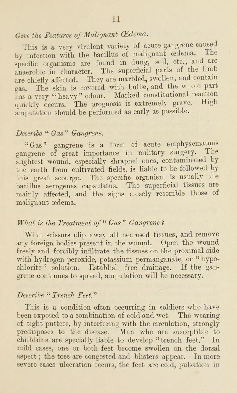 Give the Features of Malignant (Edema. This is a very virulent variety of acute gangrene caused by infection with the bacillus of malignant oedema. The specific organisms are found in dung, soil, etc., and are anaerobic in character. The superficial parts of the lim are chiefly affected. They are marbled, swrollen, and contain gas. The skin is covered with bullae, and the whole part has a very “ heavy ” odour. Marked constitutional reaction quickly occurs. The prognosis is extremely grave. High amputation should be performed as early as possible. Describe “ Gas ” Gangrene. “ Gas ” gangrene is a form of acute emphysematous gangrene of great importance in military surgery. The slightest wound, especially shrapnel ones, contaminated by the earth from cultivated fields, is liable to be followed by this great scourge. The specific organism is usually the bacillus aerogenes capsulatus. The superficial tissues are mainly affected, and the signs closely resemble those of malignant oedema. What is the Treatment of “ Gas ” Gangrene ? With scissors clip away all necrosed tissues, and remove any foreign bodies present in the wound. Open the wound freely and forcibly infiltrate the tissues on the proximal side with hydrogen peroxide, potassium permanganate, or “hypo- chlorite ” solution. Establish free drainage. If the gan- grene continues to spread, amputation will be necessary. Describe “ Trench Feet.” This is a condition often occurring in soldiers who have been exposed to a combination of cold and wet. The wearing of tight puttees, by interfering with the circulation, strongly predisposes to the disease. Men who are susceptible to chilblains are specially liable to develop “trench feet,” In mild cases, one or both feet become swollen on the dorsal aspect; the toes are congested and blisters appear. In more severe cases ulceration occurs, the feet are cold, pulsation in