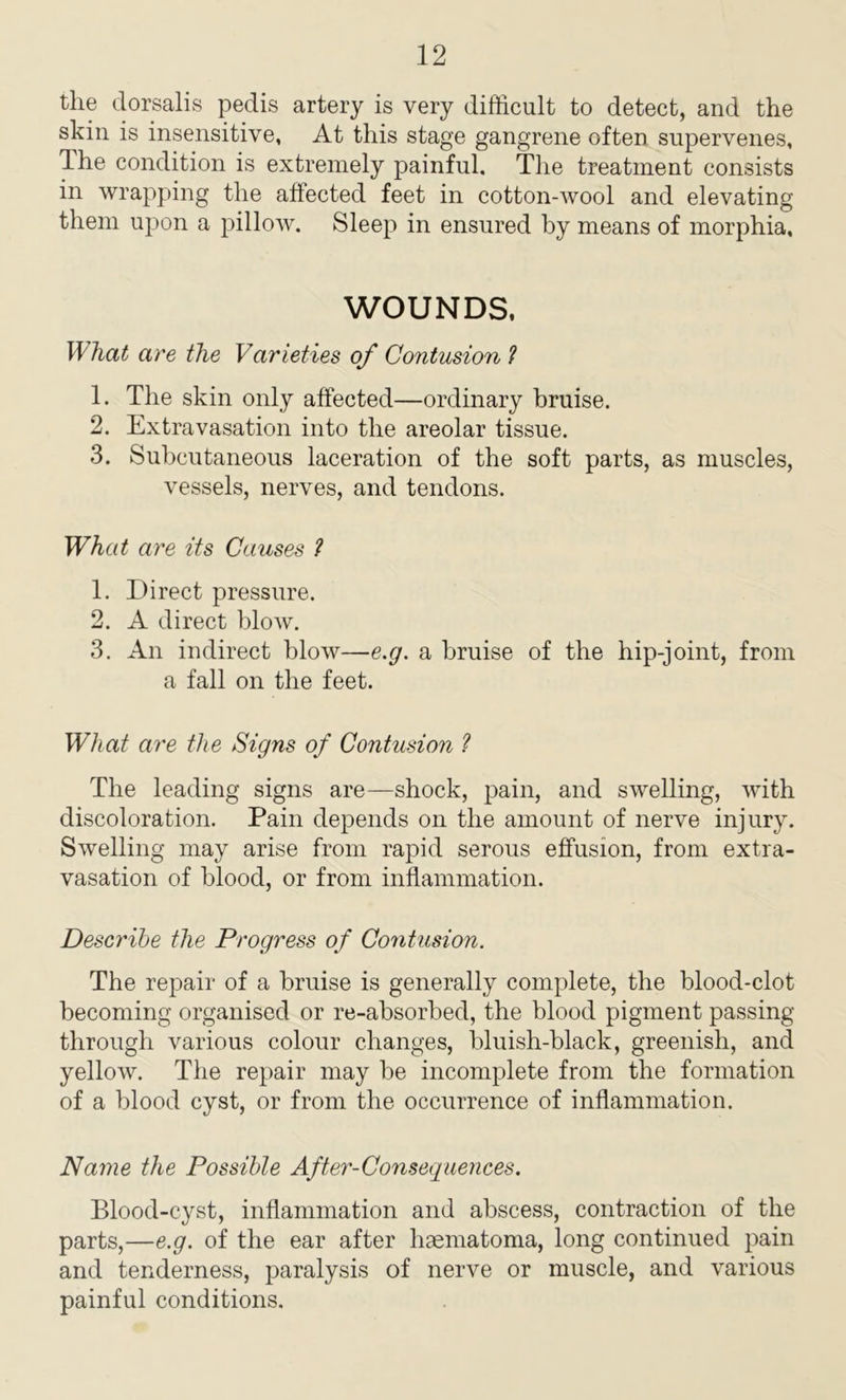 the dorsalis pedis artery is very difficult to detect, and the skin is insensitive, At this stage gangrene often supervenes. The condition is extremely painful. The treatment consists in wrapping the affected feet in cotton-wool and elevating them upon a pillow. Sleep in ensured by means of morphia. WOUNDS. What are the Varieties of Contusion ? 1. The skin only affected—ordinary bruise. 2. Extravasation into the areolar tissue. 3. Subcutaneous laceration of the soft parts, as muscles, vessels, nerves, and tendons. What are its Causes ? 1. Direct pressure. 2. A direct blow. 3. An indirect blow—e.g. a bruise of the hip-joint, from a fall on the feet. What are the Signs of Contusion ? The leading signs are—shock, pain, and swelling, with discoloration. Pain depends on the amount of nerve injury. Swelling may arise from rapid serous effusion, from extra- vasation of blood, or from inflammation. Describe the Progress of Contusion. The repair of a bruise is generally complete, the blood-clot becoming organised or re-absorbed, the blood pigment passing- through various colour changes, bluish-black, greenish, and yellow. The repair may be incomplete from the formation of a blood cyst, or from the occurrence of inflammation. Name the Possible After-Consequences. Blood-cyst, inflammation and abscess, contraction of the parts,—e.g. of the ear after hsematoma, long continued pain and tenderness, paralysis of nerve or muscle, and various painful conditions.