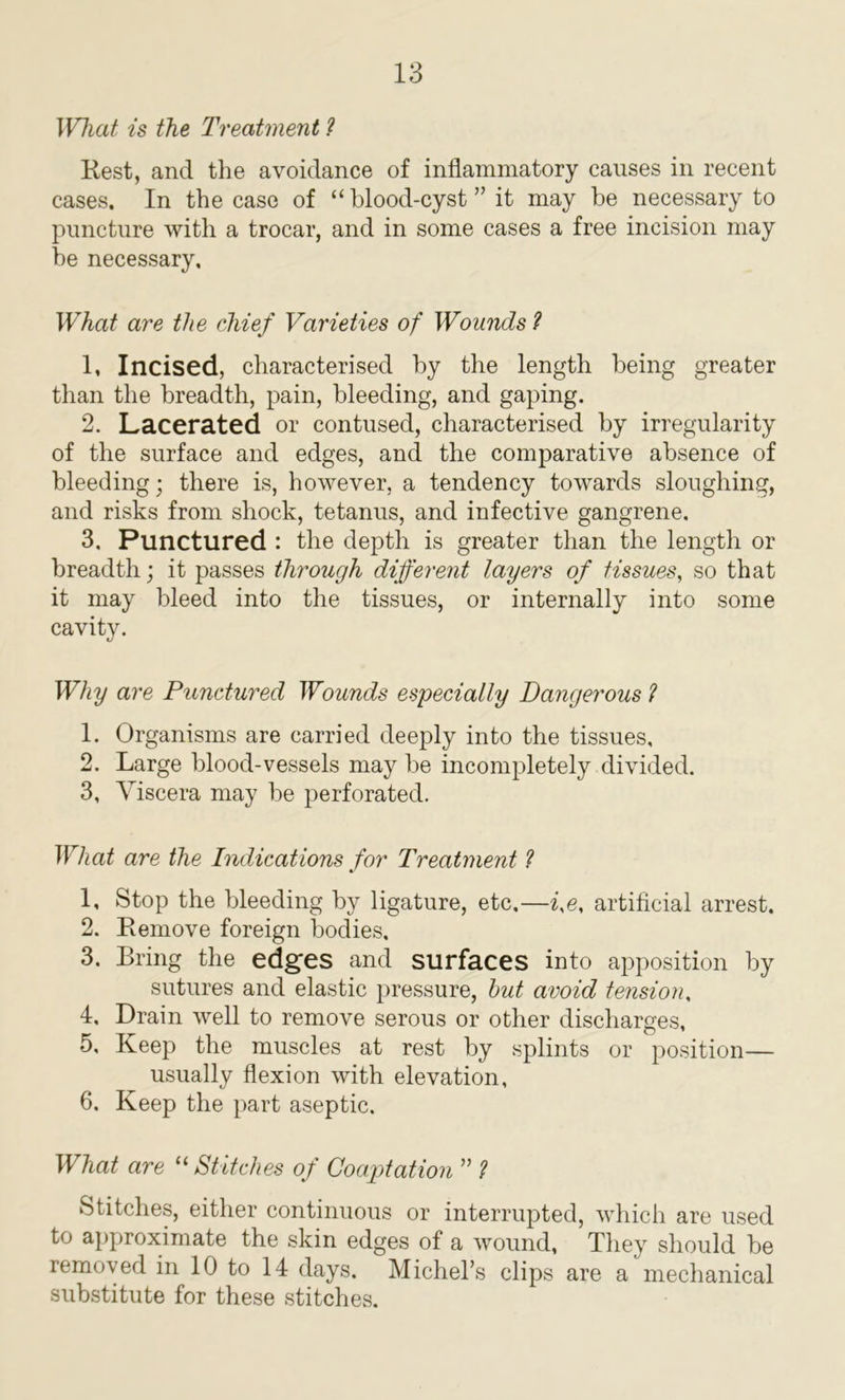 IVluit is the Treatment ? Rest, and the avoidance of inflammatory causes in recent cases. In the case of “blood-cyst” it may be necessary to puncture with a trocar, and in some cases a free incision may he necessary. What are the chief Varieties of Wounds? 1. Incised, characterised by the length being greater than the breadth, pain, bleeding, and gaping. 2. Lacerated or contused, characterised by irregularity of the surface and edges, and the comparative absence of bleeding • there is, however, a tendency towards sloughing, and risks from shock, tetanus, and infective gangrene. 3. Punctured : the depth is greater than the length or breadth; it passes through different layers of tissues, so that it may bleed into the tissues, or internally into some cavity. Why are Punctured Wounds especially Dangerous ? 1. Organisms are carried deeply into the tissues, 2. Large blood-vessels may be incompletely divided. 3. Viscera may be perforated. What are the Indications for Treatment ? 1, Stop the bleeding by ligature, etc.—i,e, artificial arrest. 2. Remove foreign bodies, 3. Bring the edges and surfaces into apposition by sutures and elastic pressure, hut avoid tension, 4, Drain well to remove serous or other discharges, 5, Keep the muscles at rest by splints or position— usually flexion with elevation, 6. Keep the part aseptic. What are 11 Stitches of Coaptation ” ? Stitches, either continuous or interrupted, which are used to approximate the skin edges of a wound, They should be removed in 10 to 14 days. Michel’s clips are a mechanical substitute for these stitches.