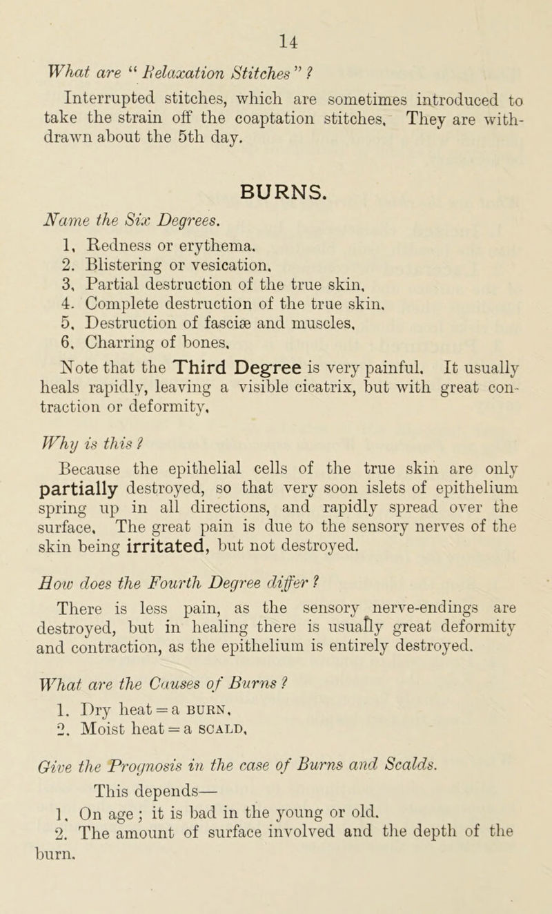 What are “ Relaxation Stitches ” ? Interrupted stitches, which are sometimes introduced to take the strain off the coaptation stitches. They are with- drawn about the 5th day. BURNS. Name the Six Degrees. 1, Redness or erythema. 2, Blistering or vesication, 3, Partial destruction of the true skin, 4, Complete destruction of the true skin, 5, Destruction of fasciae and muscles, 6, Charring of bones. Note that the Third Degree is very painful. It usually heals rapidly, leaving a visible cicatrix, but with great con- traction or deformity. Why is this ? Because the epithelial cells of the true skin are only partially destroyed, so that very soon islets of epithelium spring up in all directions, and rapidly spread over the surface. The great pain is due to the sensory nerves of the skin being irritated, but not destroyed. How does the Fourth Degree differ ? There is less pain, as the sensory nerve-endings are destroyed, but in healing there is usually great deformity and contraction, as the epithelium is entirely destroyed. What are the Causes of Burns ? 1. Dry heat = a burn, 2. Moist heat = a scald, Give the Prognosis in the case of Burns and Scalds. This depends— 1, On age; it is bad in the young or old. 2. The amount of surface involved and the depth of the burn.