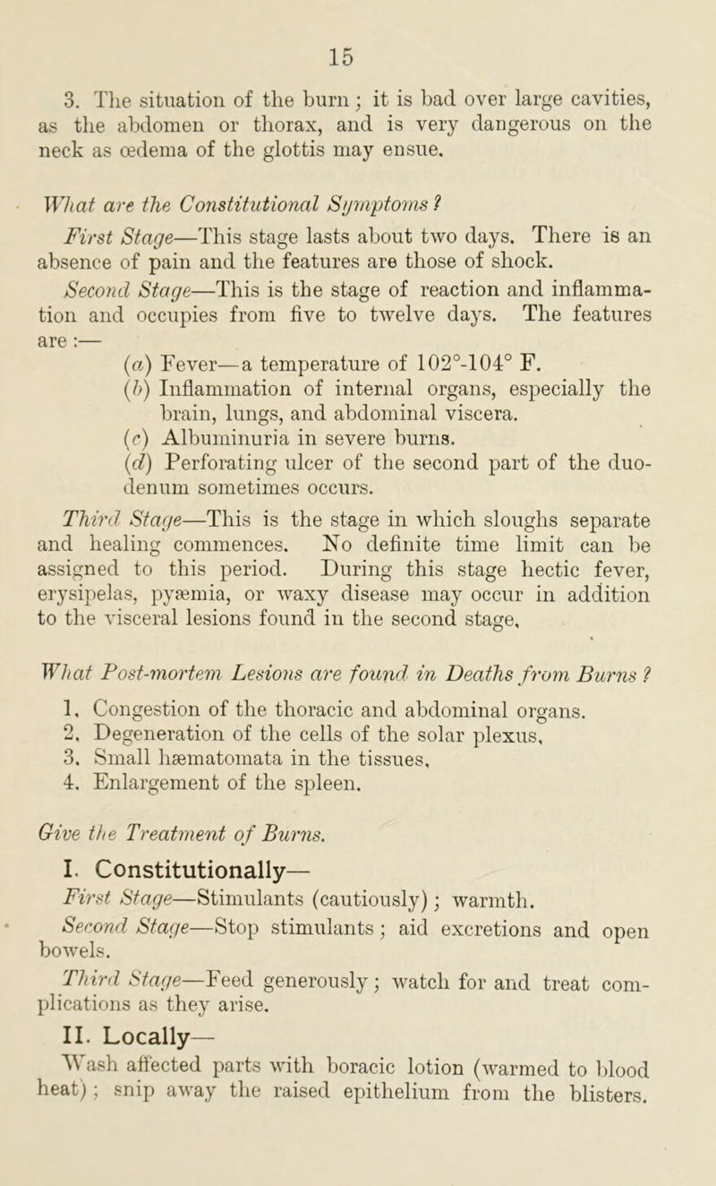 3. The situation of the burn; it is had over large cavities, as the abdomen or thorax, and is very dangerous on the neck as oedema of the glottis may ensue. What are the Constitutional Symptoms ? First Stage—This stage lasts about two days. There is an absence of pain and the features are those of shock. Second Stage—This is the stage of reaction and inflamma- tion and occupies from five to twelve days. The features are :— (a) Fever—a temperature of 102°-104° F. (ft) Inflammation of internal organs, especially the brain, lungs, and abdominal viscera. (c) Albuminuria in severe burns. (d) Perforating ulcer of the second part of the duo- denum sometimes occurs. Third. Stage—This is the stage in which sloughs separate and healing commences. No definite time limit can he assigned to this period. During this stage hectic fever, erysipelas, pyaemia, or waxy disease may occur in addition to the visceral lesions found in the second stage. What Post-mortem Lesions are found in Deaths from Burns ? 1, Congestion of the thoracic and abdominal organs. 2, Degeneration of the cells of the solar plexus, 3. Small hsematomata in the tissues, 4. Enlargement of the spleen. Give the Treatment of Burns. I. Constitutionally— First Stage—Stimulants (cautiously); warmth. Second Stage—Stop stimulants; aid excretions and open bowels. Third Stage—Feed generously; watch for and treat com- plications as they arise. II. Locally— Wash affected parts with boracic lotion (warmed to blood heat); snip away the raised epithelium from the blisters.