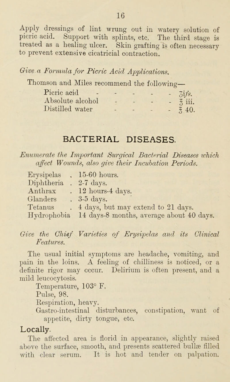 Apply dressings of lint wrung out in watery solution of picric acid. Support with splints, etc. The third stage is treated as a healing ulcer. Skin grafting is often necessary to prevent extensive cicatricial contraction. Give a Formula for Picric Acid Applications. Thomson and Miles recommend the following— Picric acid ----- 31fs. Absolute alcohol - g in. Distilled water - - - - 3 40. BACTERIAL DISEASES. Enumerate the Important Surgical Bacterial Diseases ivhich affect Wounds, also give their Incubation Periods. Erysipelas Diphtheria Anthrax Glanders T etanus Hydrophobia 15-60 hours. 2- 7 days. 12 hours-4 days. 3- 5 days. 4 days, but may extend to 21 days. 14 days-8 months, average about 40 days. Give the Chief Varieties of Erysipelas and its Clinical Features. The usual initial symptoms are headache, vomiting, and pain in the loins. A feeling of chilliness is noticed, or a definite rigor may occur. Delirium is often present, and a mild leucocytosis. Temperature, 103° F. Pulse, 98. Respiration, heavy. Gastro-intestinal disturbances, constipation, want of appetite, dirty tongue, etc. Locally. The affected area is florid in appearance, slightly raised above the surface, smooth, and presents scattered bullae filled with clear serum. It is hot and tender on palpation.