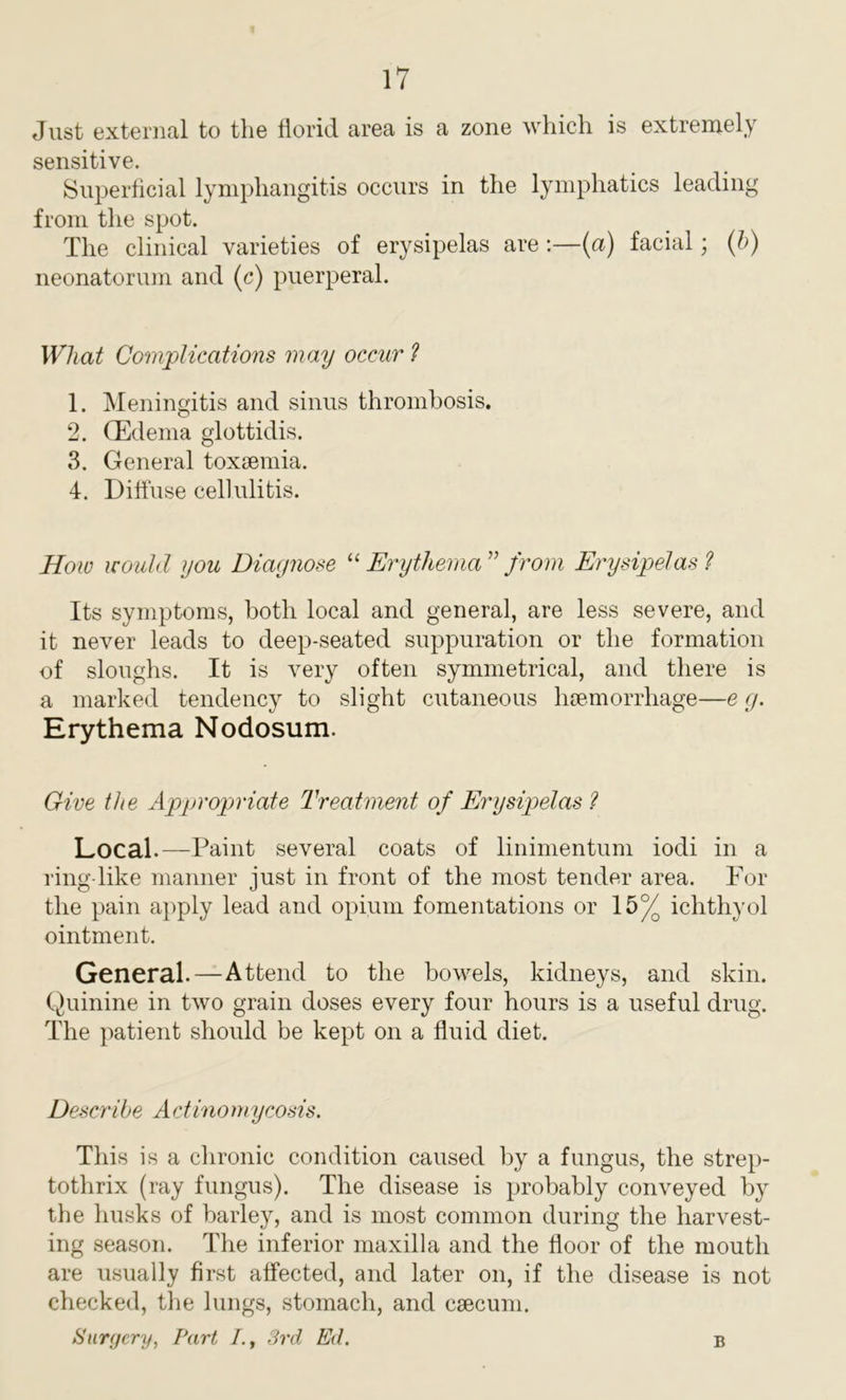 Just external to the florid area is a zone which is extremely sensitive. Superficial lymphangitis occurs in the lymphatics leading from the spot. The clinical varieties of erysipelas are:—(a) facial; (b) neonatorum and (c) puerperal. What Complications may occur ? 1. Meningitis and sinus thrombosis. 2. (Edema glottidis. 3. General toxaemia. 4. Diffuse cellulitis. How would you Diagnose “ Erythema ” from Erysipelas ? Its symptoms, both local and general, are less severe, and it never leads to deep-seated suppuration or the formation of sloughs. It is very often symmetrical, and there is a marked tendency to slight cutaneous haemorrhage—e g. Erythema Nodosum. Give the Appropriate Treatment of Erysipelas ? Local.—Paint several coats of linimentum iodi in a ring like manner just in front of the most tender area. For the pain apply lead and opium fomentations or 15% ichthyol ointment. General.—Attend to the bowels, kidneys, and skin. Quinine in two grain doses every four hours is a useful drug. The patient should be kept on a fluid diet. Describe Actinomycosis. This is a chronic condition caused by a fungus, the strep- tothrix (ray fungus). The disease is probably conveyed by the husks of barley, and is most common during the harvest- ing season. The inferior maxilla and the floor of the mouth are usually first affected, and later on, if the disease is not checked, the lungs, stomach, and caecum. Surgery, Part I., 3rd Ed. B