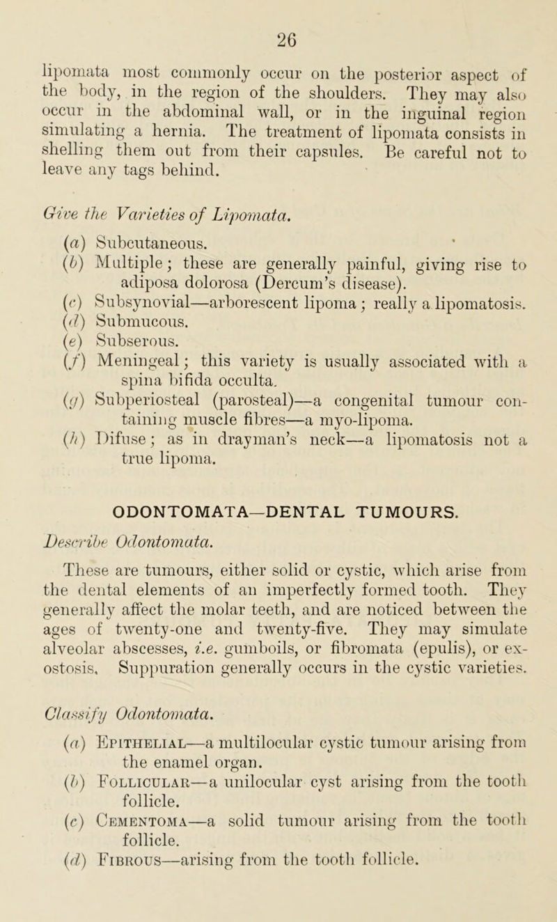 lipomata most commonly occur on the posterior aspect of the body, in the region of the shoulders. They may also occur in the abdominal wall, or in the inguinal region simulating a hernia. The treatment of lipomata consists in shelling them out from their capsules. Be careful not to leave any tags behind. Give the Varieties of Lipomata. (a) Subcutaneous. (b) Multiple; these are generally painful, giving rise to adiposa dolorosa (Dercum’s disease). (c) Subsynovial—arborescent lipoma ; really a lipomatosis. (d) Submucous. (e) Subserous. (/) Meningeal; this variety is usually associated with a spina bifida occulta, (g) Subperiosteal (parosteal)—a congenital tumour con- taining muscle fibres—a myo-lipoma. (//) Difuse; as in drayman’s neck—a lipomatosis not a true lipoma. ODONTOMATA—DENTAL TUMOURS. Describe Odontomata. These are tumours, either solid or cystic, which arise from the dental elements of an imperfectly formed tooth. They generally affect the molar teeth, and are noticed between the ages of twenty-one and twenty-five. They may simulate alveolar abscesses, i.e. gumboils, or fibromata (epulis), or ex- ostosis, Suppuration generally occurs in the cystic varieties. Classify Odontomata. (a) Epithelial—a multilocular cystic tumour arising from the enamel organ. (b) Follicular—a unilocular cyst arising from the tooth follicle. (c) Cementoma—a solid tumour arising from the tooth follicle. (ft) Fibrous—arising from the tootli follicle.