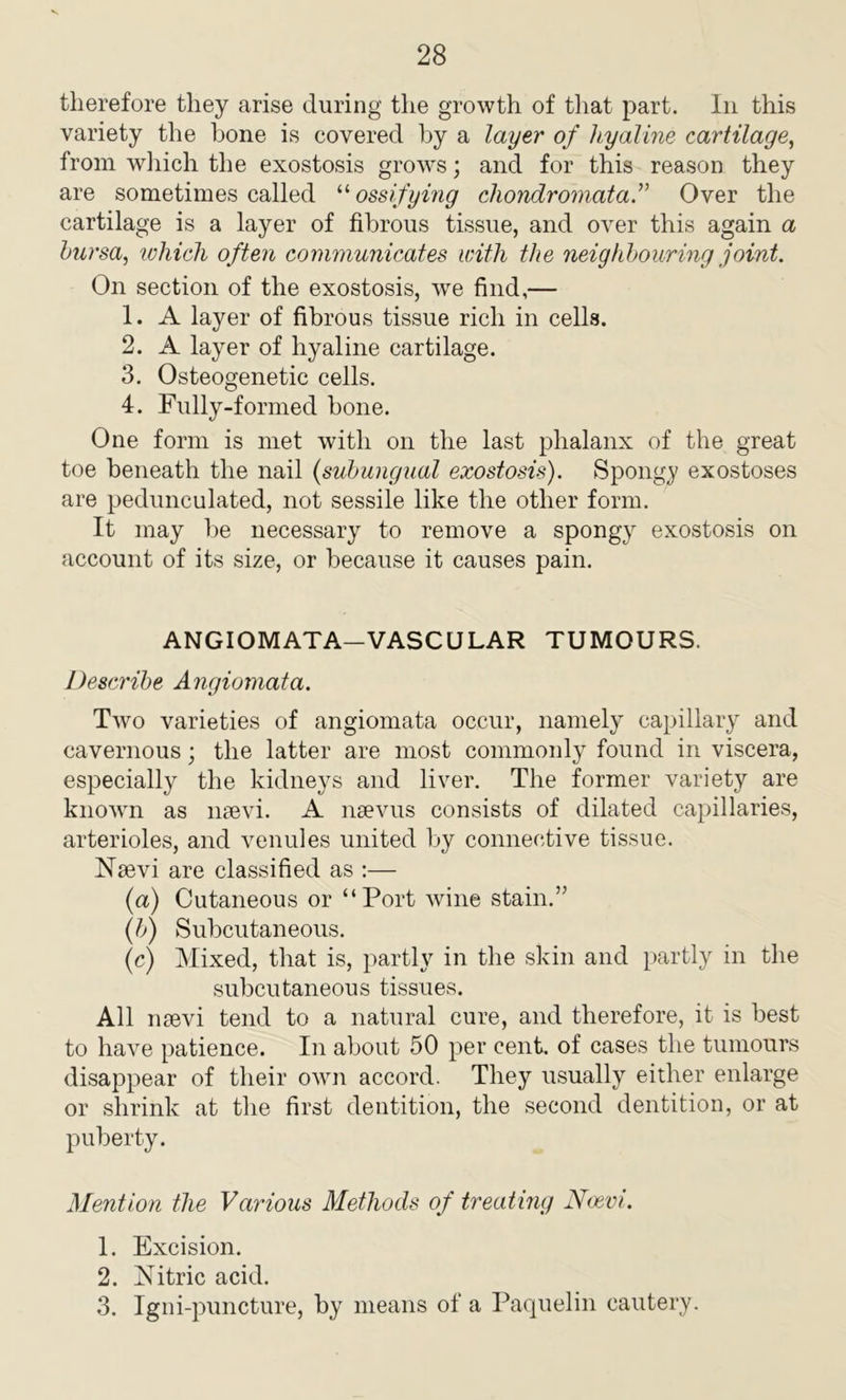 therefore they arise during the growth of that part. In this variety the bone is covered by a layer of hyaline cartilage, from which the exostosis grows; and for this reason they are sometimes called “ ossifying chondromataOver the cartilage is a layer of fibrous tissue, and over this again a bursa, which often communicates with the neighbouring joint. On section of the exostosis, we find,— 1. A layer of fibrous tissue rich in cells. 2. A layer of hyaline cartilage. 3. Osteogenetic cells. 4. Fully-formed bone. One form is met with on the last phalanx of the great toe beneath the nail (subungual exostosis). Spongy exostoses are pedunculated, not sessile like the other form. It may be necessary to remove a spongy exostosis on account of its size, or because it causes pain. ANGIOMATA—VASCULAR TUMOURS. Describe Angiomata. Two varieties of angiomata occur, namely capillary and cavernous; the latter are most commonly found in viscera, especially the kidneys and liver. The former variety are known as nsevi. A nsevus consists of dilated capillaries, arterioles, and venules united by connective tissue. ISTsevi are classified as :— (a) Cutaneous or “Port wine stain.” (b) Subcutaneous. (c) Mixed, that is, partly in the skin and partly in the subcutaneous tissues. All ii9evi tend to a natural cure, and therefore, it is best to have patience. In about 50 per cent, of cases the tumours disappear of their own accord. They usually either enlarge or shrink at the first dentition, the second dentition, or at puberty. Mention the Various Methods of treating Ncevi. 1. Excision. 2. Nitric acid. 3. Igni-puncture, by means of a Paquelin cautery.