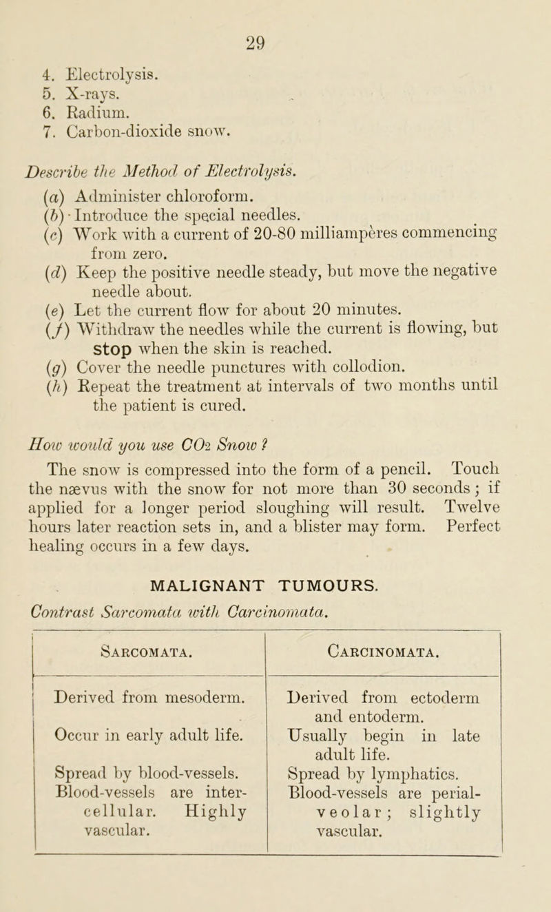 4. Electrolysis. 5. X-rays. 6. Radium. 7. Carbon-dioxide snow. Describe the Method of Electrolysis. (a) Administer chloroform. (b) • Introduce the special needles. (c) Work with a current of 20-80 milli amperes commencing from zero. (<i) Keep the positive needle steady, but move the negative needle about. (e) Let the current flow for about 20 minutes. (J) Withdraw the needles while the current is flowing, but Stop when the skin is reached. (g) Cover the needle punctures with collodion. (h) Repeat the treatment at intervals of two months until the patient is cured. How would you use CO-2 Snow ? The snow is compressed into the form of a pencil. Touch the nsevus with the snow for not more than 30 seconds; if applied for a longer period sloughing will result. Twelve hours later reaction sets in, and a blister may form. Perfect healing occurs in a few days. MALIGNANT TUMOURS. Contrast Sarcomata with Carcinomata. Sarcomata. Carcinomata. Derived from mesoderm. Derived from ectoderm and entoderm. Occur in early adult life. Usually begin in late adult life. Spread by blood-vessels. Spread by lymphatics. Blood-vessels are inter- Blood-vessels are perial- cellular. Highly veo 1 ar ; slightly vascular. vascular.