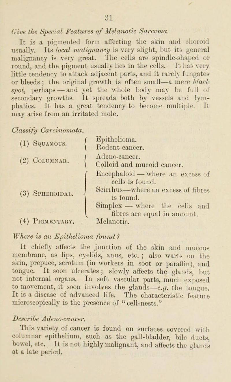 Give the Special Features of Melanotic Sarcoma. It is a pigmented form affecting the skin and choroid usually. Its local malignancy is very slight, but its general malignancy is very great. The cells are spindle-shaped or round, and the pigment usually lies in the cells. It has very little tendency to attack adjacent parts, and it rarely fungates or bleeds ; the original growth is often small—a mere black spot, perhaps — and yet the whole body may be full of secondary growths. It spreads both by vessels and lym- phatics. It has a great tendency to become multiple. It may arise from an irritated mole. i f Epithelioma. ( Rodent cancer, f Adeno-cancer. \ Colloid and mucoid cancer. Encephaloid — where an excess of cells is found. Scirrhus—where an excess of fibres is found. Simplex — where the cells and ^ fibres are equal in amount. Melanotic. Where is an Epithelioma found ? It chiefly affects the junction of the skin and mucous membrane, as lips, eyelids, anus, etc. ; also warts on the skin, prepuce, scrotum (in workers in soot or paraffin), and tongue. It soon ulcerates; slowly affects the glands, but not internal organs. In soft vascular parts, much exposed to movement, it soon involves the glands—e.g. the tongue. It is a disease of advanced life. The characteristic feature microscopically is the presence of “cell-nests.” Describe Adeno-cancer. This variety of cancer is found on surfaces covered with columnar epithelium, such as the gall-bladder, bile ducts, bowel, etc. It is not highly malignant, and affects the glands at a late period. Classify Carcinomatc (1) Squamous. (2) Columnar. (3) Spheroidal. (4) Pigmentary.