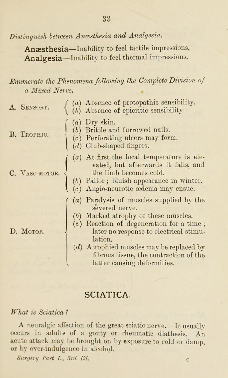 Distinguish between Anaesthesia and Analgesia. Anaesthesia—Inability to feel tactile impressions. Analgesia—Inability to feel thermal impressions. Enumerate the Phenomena following the Complete Division of a Mixed Nerve. A. Sensory. j (a) Absence of protopathic sensibility. \ (b) Absence of epicritic sensibility. B. Trophic. C. Vaso-motor. (a) Dry skin. (b) Brittle and furrowed nails. (e) Perforating ulcers may form. (d) Club-shaped fingers. (a) At first the local temperature is ele- vated, but afterwards it falls, and the limb becomes cold. (b) Pallor; bluish appearance in winter. (c) Angio-neurotic oedema may ensue. D. Motor. ' (a) Paralysis of muscles supplied by the severed nerve. (b) Marked atrophy of these muscles. (c) Reaction of degeneration for a time ; later no response to electrical stimu- lation. (d) Atrophied muscles may be replaced by fibrous tissue, the contraction of the i latter causing deformities. SCIATICA. What is Sciatica 1 A neuralgic affection of the great sciatic nerve. It usually occurs in adults of a gouty or rheumatic diathesis. An acute attack may be brought on by exposure to cold or damp, or by over-indulgence in alcohol. Surgery Part I., 3rd Ed. C