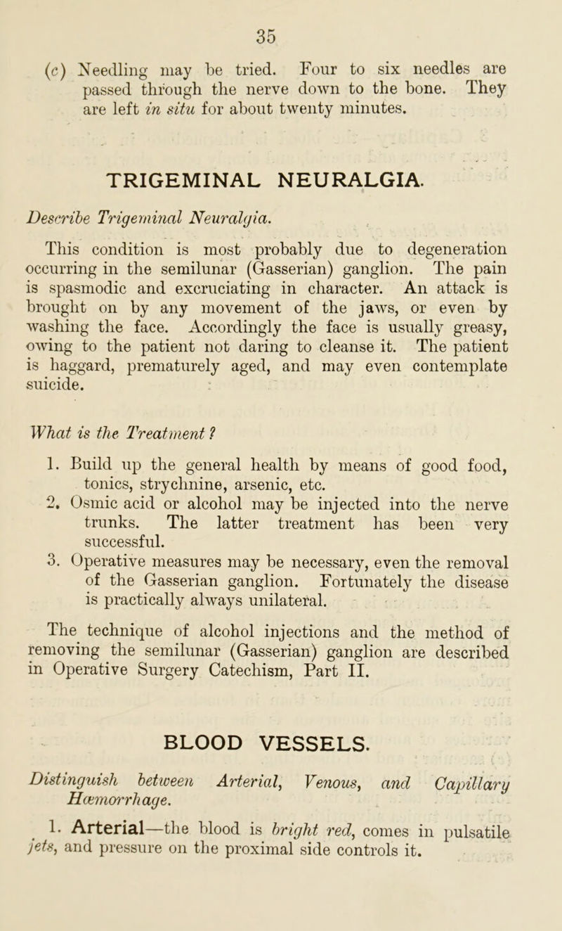 (c) Needling may be tried. Four to six needles are passed through the nerve down to the bone. They are left in situ for about twenty minutes. TRIGEMINAL NEURALGIA. Describe Trigeminal Neuralgia. This condition is most probably due to degeneration occurring in the semilunar (Gasserian) ganglion. The pain is spasmodic and excruciating in character. An attack is brought on by any movement of the jaws, or even by washing the face. Accordingly the face is usually greasy, owing to the patient not daring to cleanse it. The patient is haggard, prematurely aged, and may even contemplate suicide. What is the Treatment ? 1. Build up the general health by means of good food, tonics, strychnine, arsenic, etc. 2. Osmic acid or alcohol may be injected into the nerve trunks. The latter treatment has been very successful. 3. Operative measures may be necessary, even the removal of the Gasserian ganglion. Fortunately the disease is practically always unilateral. The technique of alcohol injections and the method of removing the semilunar (Gasserian) ganglion are described in Operative Surgery Catechism, Part II. BLOOD VESSELS. f * • Distinguish between Arterial, Venous, and Capillary Haemorrhage. 1. Arterial—the blood is bright red, comes in pulsatile jets, and pressure on the proximal side controls it.