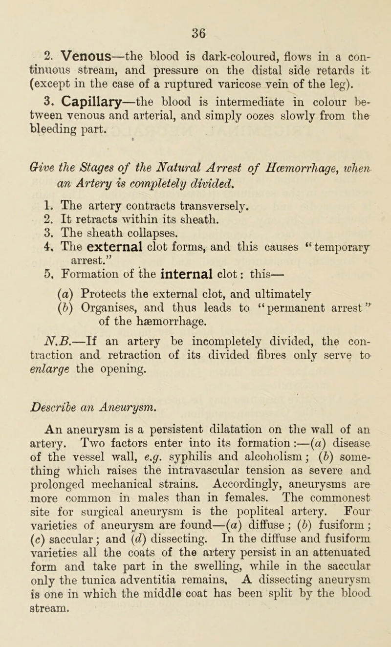 2. Venous—the blood is dark-coloured, flows in a con- tinuous stream, and pressure on the distal side retards it (except in the case of a ruptured varicose vein of the leg). 3. Capillary—the blood is intermediate in colour be- tween venous and arterial, and simply oozes slowly from the bleeding part. Give the Stages of the Natural Arrest of Haemorrhage, when an Artery is completely divided. 1. The artery contracts transversely. 2. It retracts within its sheath. 3. The sheath collapses. 4. The external clot forms, and this causes “ temporary arrest.” 5. Formation of the internal clot: this— (a) Protects the external clot, and ultimately (b) Organises, and thus leads to “permanent arrestn of the hsemorrhage. N.B.—If an artery be incompletely divided, the con- traction and retraction of its divided fibres only serve to enlarge the opening. Describe an Aneurysm. An aneurysm is a persistent dilatation on the wall of an artery. Two factors enter into its formation :—(a) disease of the vessel wall, e.g. syphilis and alcoholism; (b) some- thing which raises the intravascular tension as severe and prolonged mechanical strains. Accordingly, aneurysms are more common in males than in females. The commonest site for surgical aneurysm is the popliteal artery. Four varieties of aneurysm are found—(a) diffuse; (b) fusiform; (c) saccular; and (d) dissecting. In the diffuse and fusiform varieties all the coats of the artery persist in an attenuated form and take part in the swelling, while in the saccular only the tunica adventitia remains, A dissecting aneurysm is one in which the middle coat has been split by the blood stream.