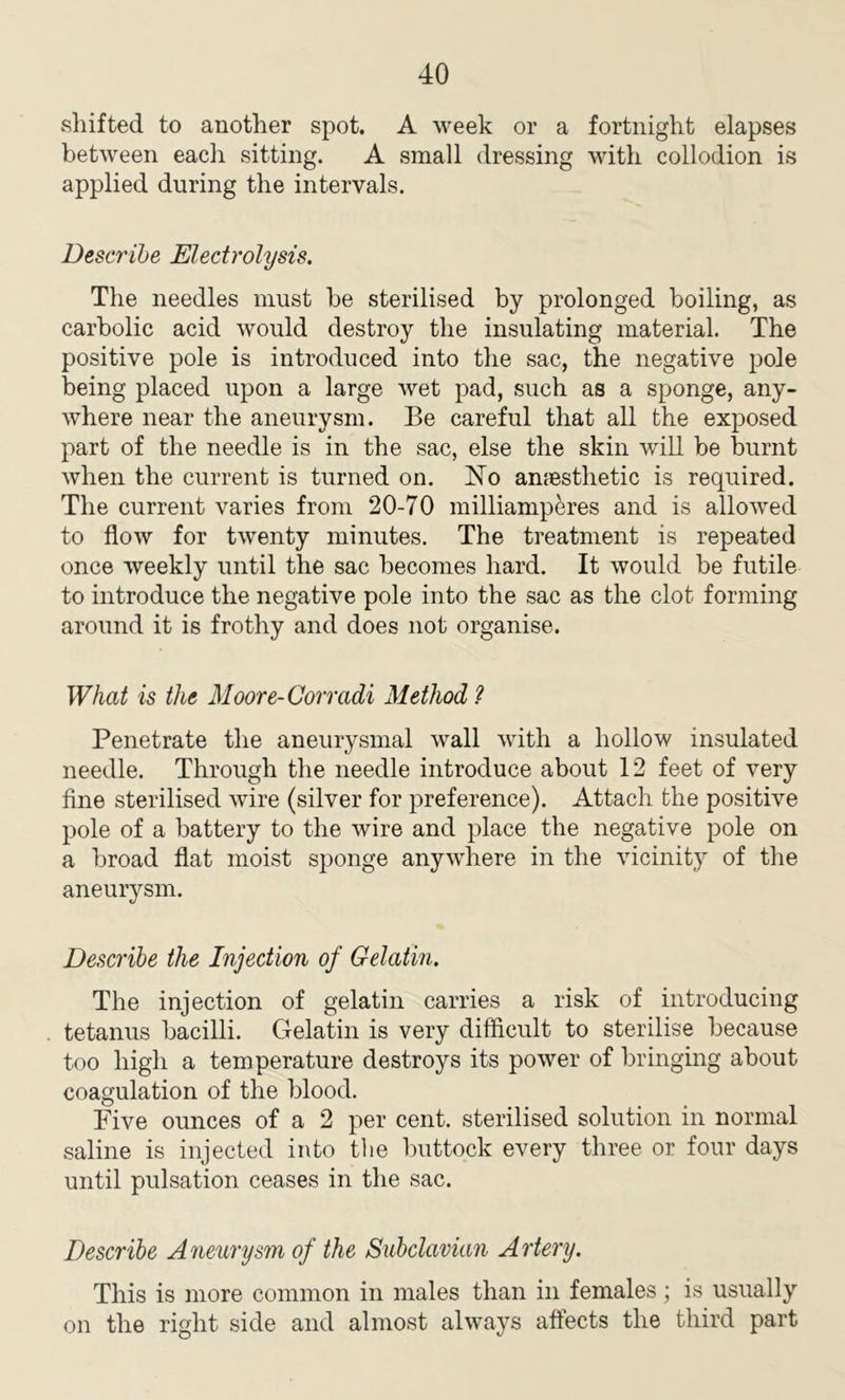shifted to another spot. A week or a fortnight elapses between eacli sitting. A small dressing with collodion is applied during the intervals. Describe Electrolysis. The needles must he sterilised by prolonged boiling, as carbolic acid would destroy the insulating material. The positive pole is introduced into the sac, the negative pole being placed upon a large wet pad, such as a sponge, any- where near the aneurysm. Be careful that all the exposed part of the needle is in the sac, else the skin will be burnt when the current is turned on. No anesthetic is required. The current varies from 20-70 milliamperes and is allowed to flow for twenty minutes. The treatment is repeated once weekly until the sac becomes hard. It would be futile to introduce the negative pole into the sac as the clot forming around it is frothy and does not organise. What is the Moore-Corradi Method ? Penetrate the aneurysmal wall with a hollow insulated needle. Through the needle introduce about 12 feet of very fine sterilised wire (silver for preference). Attach the positive pole of a battery to the wire and place the negative pole on a broad flat moist sponge anywhere in the vicinity of the aneurysm. Describe the Injection of Gelatin. The injection of gelatin carries a risk of introducing tetanus bacilli. Gelatin is very difficult to sterilise because too high a temperature destroys its power of bringing about coagulation of the blood. Five ounces of a 2 per cent, sterilised solution in normal saline is injected into the buttock every three or four days until pulsation ceases in the sac. Describe Aneurysm of the Subclavian Artery. This is more common in males than in females; is usually on the right side and almost always affects the third part