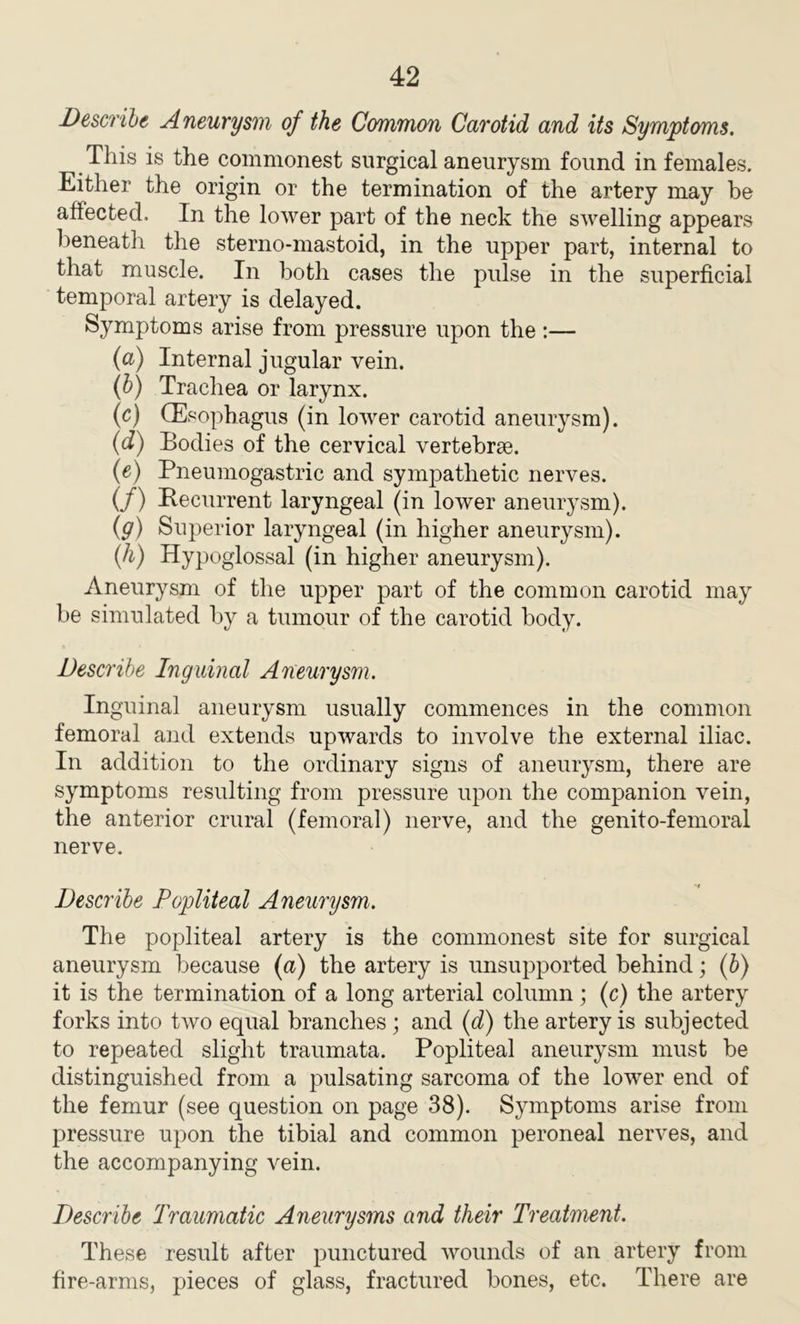 Describe Aneurysm of the Common Carotid and its Symptoms. This is the commonest surgical aneurysm found in females. Either the origin or the termination of the artery may be affected. In the lower part of the neck the swelling appears beneath the sterno-mastoid, in the upper part, internal to that muscle. In both cases the pulse in the superficial temporal artery is delayed. Symptoms arise from pressure upon the :— (a) Internal jugular vein. (b) Trachea or larynx. (c) (Esc phagus (in lower carotid aneurysm). (d) Bodies of the cervical vertebrae. (e) Pneumogastric and sympathetic nerves. (/) Recurrent laryngeal (in lower aneurysm). (g) Superior laryngeal (in higher aneurysm). (h) Hypoglossal (in higher aneurysm). Aneurysm of the upper part of the common carotid may be simulated by a tumour of the carotid body. Describe Inguinal Aneurysm. Inguinal aneurysm usually commences in the common femoral and extends upwards to involve the external iliac. In addition to the ordinary signs of aneurysm, there are symptoms resulting from pressure upon the companion vein, the anterior crural (femoral) nerve, and the genito-femoral nerve. Describe Popliteal Aneurysm. The popliteal artery is the commonest site for surgical aneurysm because (a) the artery is unsupported behind; (b) it is the termination of a long arterial column; (c) the artery forks into two equal branches ; and (d) the artery is subjected to repeated slight traumata. Popliteal aneurysm must be distinguished from a pulsating sarcoma of the lower end of the femur (see question on page 38). Symptoms arise from pressure upon the tibial and common peroneal nerves, and the accompanying vein. Describe Traumatic Aneurysms and their Treatment. These result after punctured wounds of an artery from fire-arms, pieces of glass, fractured bones, etc. There are