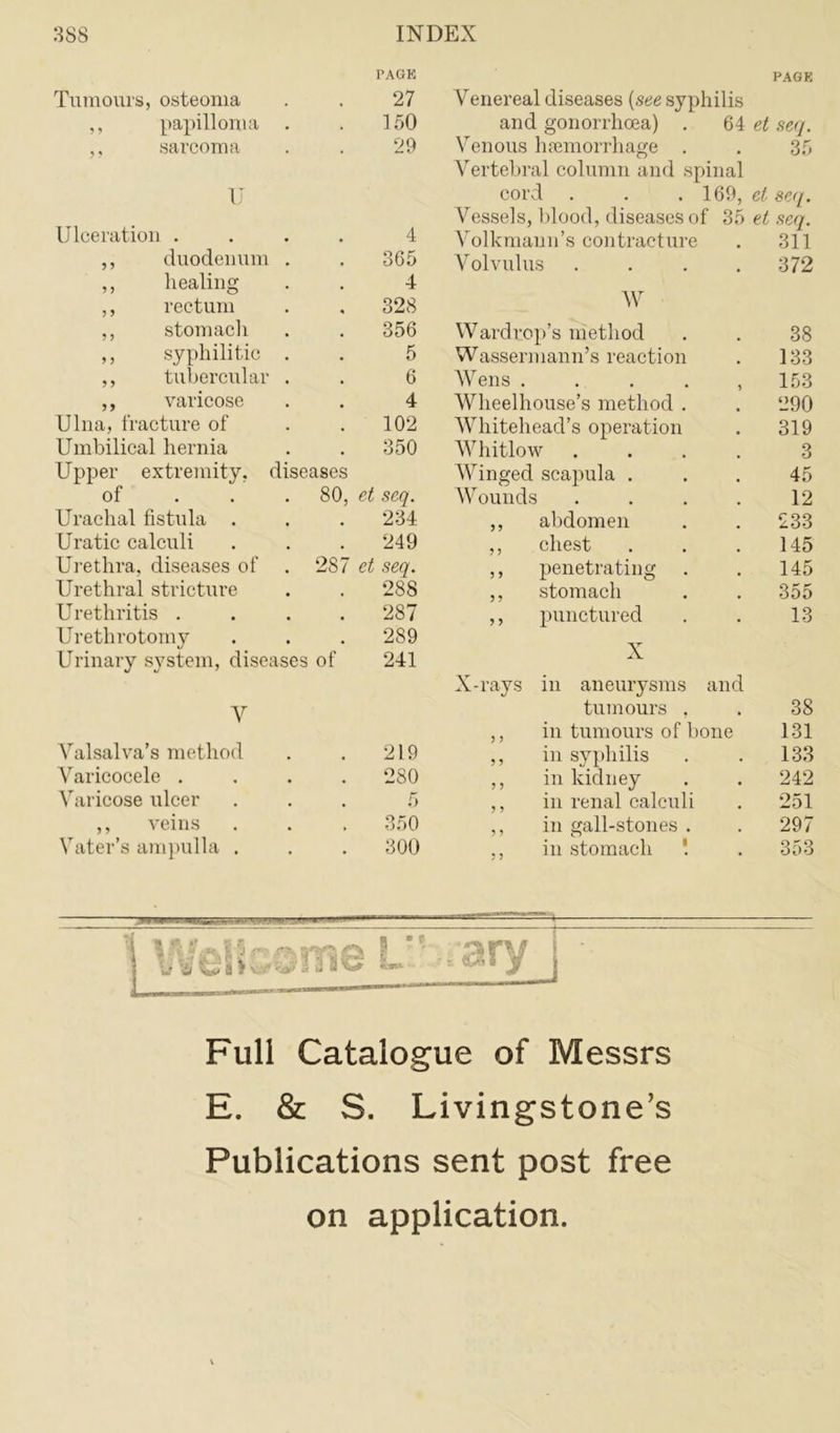 PAGE PAGE Tumours, osteoma 27 Venereal diseases (see syphilis ,, papilloma . 150 and gonorrhoea) . 64 et sea. ,, sarcoma 29 Venous haemorrhage . 35 Vertebral column and spinal U cord . . . 169, et seq. Vessels, blood, diseases of 35 et seq. Ulceration .... 4 Volkmann’s contracture 311 ,, duodenum . 365 Volvulus .... 372 ,, healing 4 ,, rectum 328 W ,, stomach 356 Wardrop’s method 38 ,, syphilitic . 5 Wassermann’s reaction 133 ,, tubercular . 6 Wens . . . . , 153 ,, varicose 4 Wheelhouse’s method . 290 Ulna, fracture of 102 Whitehead’s operation 319 Umbilical hernia 350 Whitlow .... 3 Upper extremity, diseases Winged scapula . 45 of . . . 80, et seq. Wounds .... 12 Urachal fistula . 234 ,, abdomen 233 Uratic calculi 249 ,, chest 145 Urethra, diseases of . 287 et seq. ,, penetrating 145 Urethral stricture 288 ,, stomach 355 Urethritis .... 287 ,, punctured 13 Urethrotomy 289 v Urinary system, diseases of 241 A X-rays in aneurysms and y tumours , 38 ,, in tumours of bone 131 Valsalva’s method 219 ,, in syphilis 133 Varicocele . . . . 280 ,, in kidney 242 Varicose ulcer 5 ,, in renal calculi 251 ,, veins 350 ,, in gall-stones . 297 Vater’s ampulla . 300 ,, in stomach '. 353 5 w w i 1 Va* 9 p Full Catalogue of Messrs E. & S. Livingstone’s Publications sent post free on application.