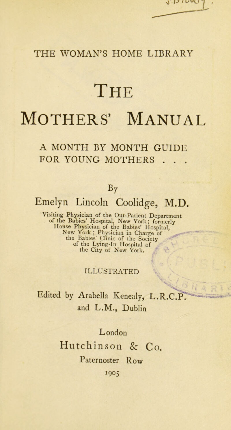 7 THE WOMAN’S HOME LIBRARY The Mothers’ Manual A MONTH BY MONTH GUIDE FOR YOUNG MOTHERS . . . By Emelyn Lincoln Coolidge, M.D. Visiting Physician of the Out-Patient Department of the Rabies Hospital, New York; formerly House Physician of the Babies’ Hospital, New York ; Physician in Charge of the Babies’ Clinic of the Society of the Lying-In Hospital of the City of New York. ILLUSTRATED Edited by Arabella Kenealy, L.R.C.P. and L.M., Dublin London Hutchinson &: Co. Paternoster Row