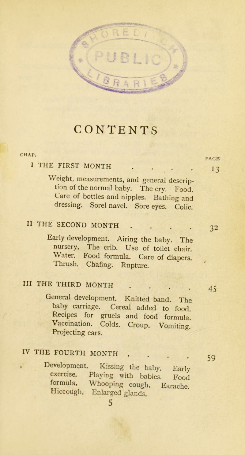 CONTENTS CHAP. PAGK I THE FIRST MONTH . Weight, measurements, and general descrip- tion of the normal baby. The cry. Food. C are of bottles and nipples. Bathing and dressing. Sorel navel. Sore eyes. Colic. II THE SECOND MONTH .... 32 Early development. Airing the baby. The nuiseiy. The crib. Use of toilet chair. Water. Food formula. Care of diapers. Thrush. Chafing. Rupture. III THE THIRD MONTH . AC 45 General development. Knitted band. The baby carriage. Cereal added to food. Recipes for gruels and food formula. Vaccination. Colds. Croup. Vomiting. Projecting ears. IV THE FOURTH MONTH • • • . 59 Development. Kissing the baby. Early exercise. Playing with babies. Food formula. Whooping cough. Earache. Hiccough. Enlarged glands.