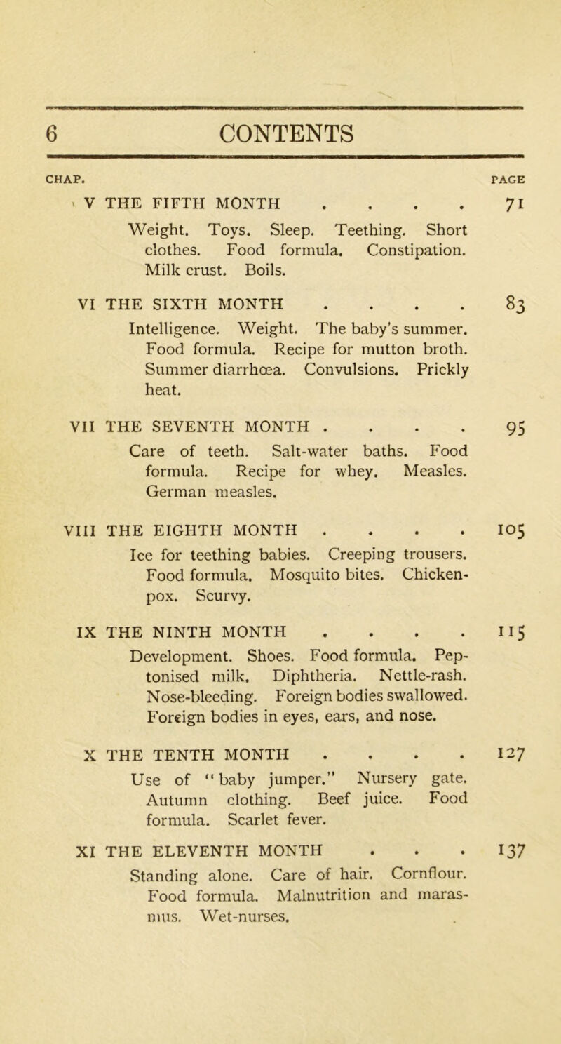 CHAP. v V THE FIFTH MONTH .... Weight. Toys. Sleep. Teething. Short clothes. Food formula. Constipation. Milk crust. Boils. VI THE SIXTH MONTH .... Intelligence. Weight. The baby’s summer. Food formula. Recipe for mutton broth. Summer diarrhoea. Convulsions. Prickly heat. VII THE SEVENTH MONTH .... Care of teeth. Salt-water baths. Food formula. Recipe for whey. Measles. German measles. VIII THE EIGHTH MONTH .... Ice for teething babies. Creeping trousers. Food formula. Mosquito bites. Chicken- pox. Scurvy. IX THE NINTH MONTH .... Development. Shoes. Food formula. Pep- tonised milk. Diphtheria. Nettle-rash. Nose-bleeding. Foreign bodies swallowed. Foreign bodies in eyes, ears, and nose. X THE TENTH MONTH .... Use of baby jumper.’' Nursery gate. Autumn clothing. Beef juice. Food formula. Scarlet fever. XI THE ELEVENTH MONTH Standing alone. Care of hair. Cornflour. Food formula. Malnutrition and maras- mus. Wet-nurses. PAGE 71 83 95 105 ii5 127 137