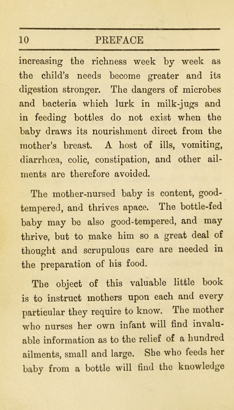 increasing the richness week by week as the child’s needs become greater and its digestion stronger. The dangers of microbes and bacteria which lurk in milk-jugs and in feeding bottles do not exist when the baby draws its nourishment direct from the mother’s breast. A host of ills, vomiting, diarrhoea, colic, constipation, and other ail- ments are therefore avoided. The mother-nursed baby is content, good- tempered, and thrives apace. The bottle-fed baby may be also good-tempered, and may thrive, but to make him so a great deal of thought and scrupulous care are needed in the preparation of his food. The object of this valuable little book is to instruct mothers upon each and every particular they require to know. The mother who nurses her own infant will find invalu- able information as to the relief of a hundred ailments, small and large. She who feeds her baby from a bottle will find the knowledge