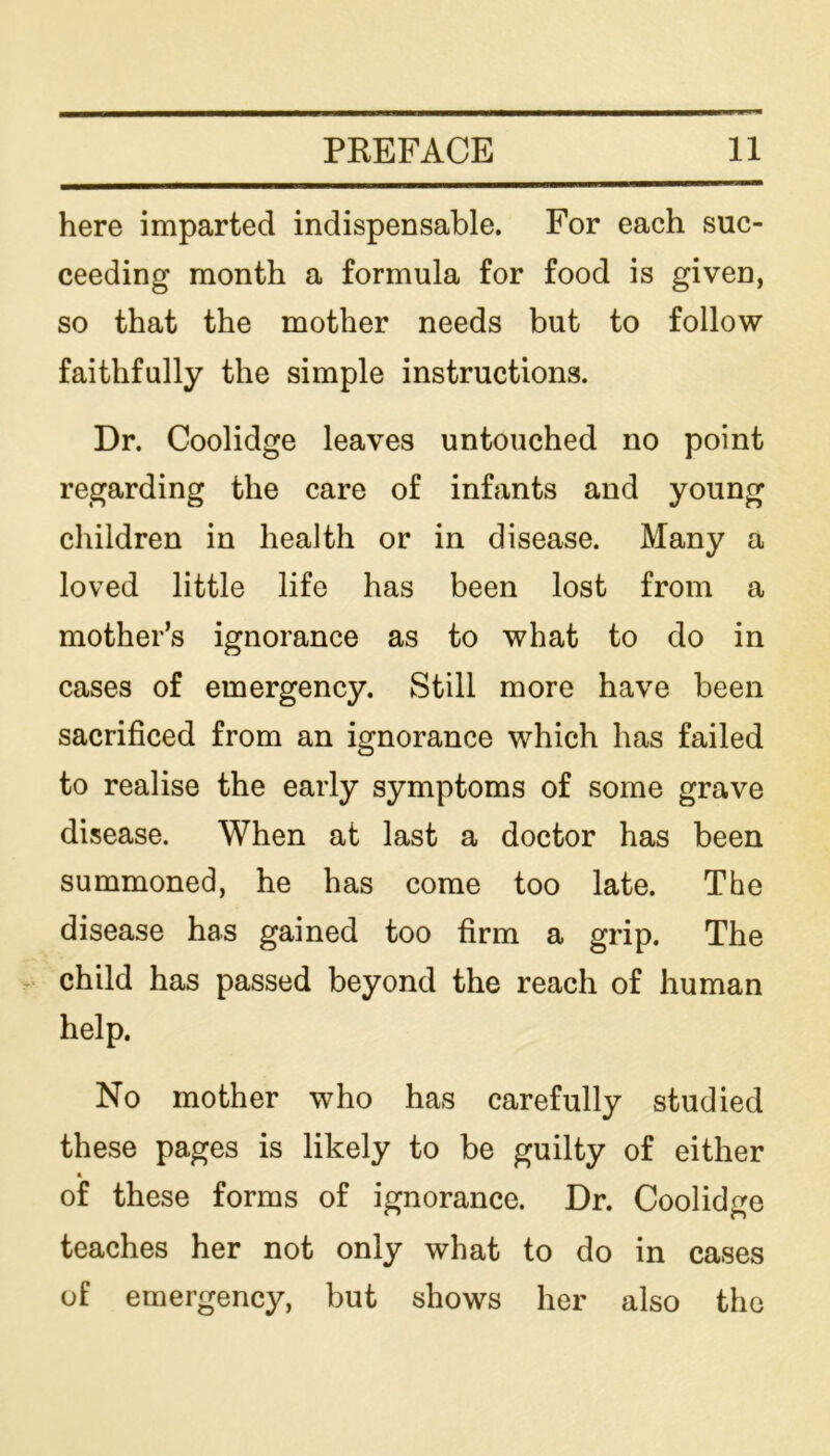 here imparted indispensable. For each suc- ceeding month a formula for food is given, so that the mother needs but to follow faithfully the simple instructions. Dr. Coolidge leaves untouched no point regarding the care of infants and young children in health or in disease. Many a loved little life has been lost from a mother’s ignorance as to what to do in cases of emergency. Still more have been sacrificed from an ignorance which has failed to realise the early symptoms of some grave disease. When at last a doctor has been summoned, he has come too late. The disease has gained too firm a grip. The child has passed beyond the reach of human help. No mother who has carefully studied these pages is likely to be guilty of either of these forms of ignorance. Dr. Coolidge teaches her not only what to do in cases of emergency, but shows her also the