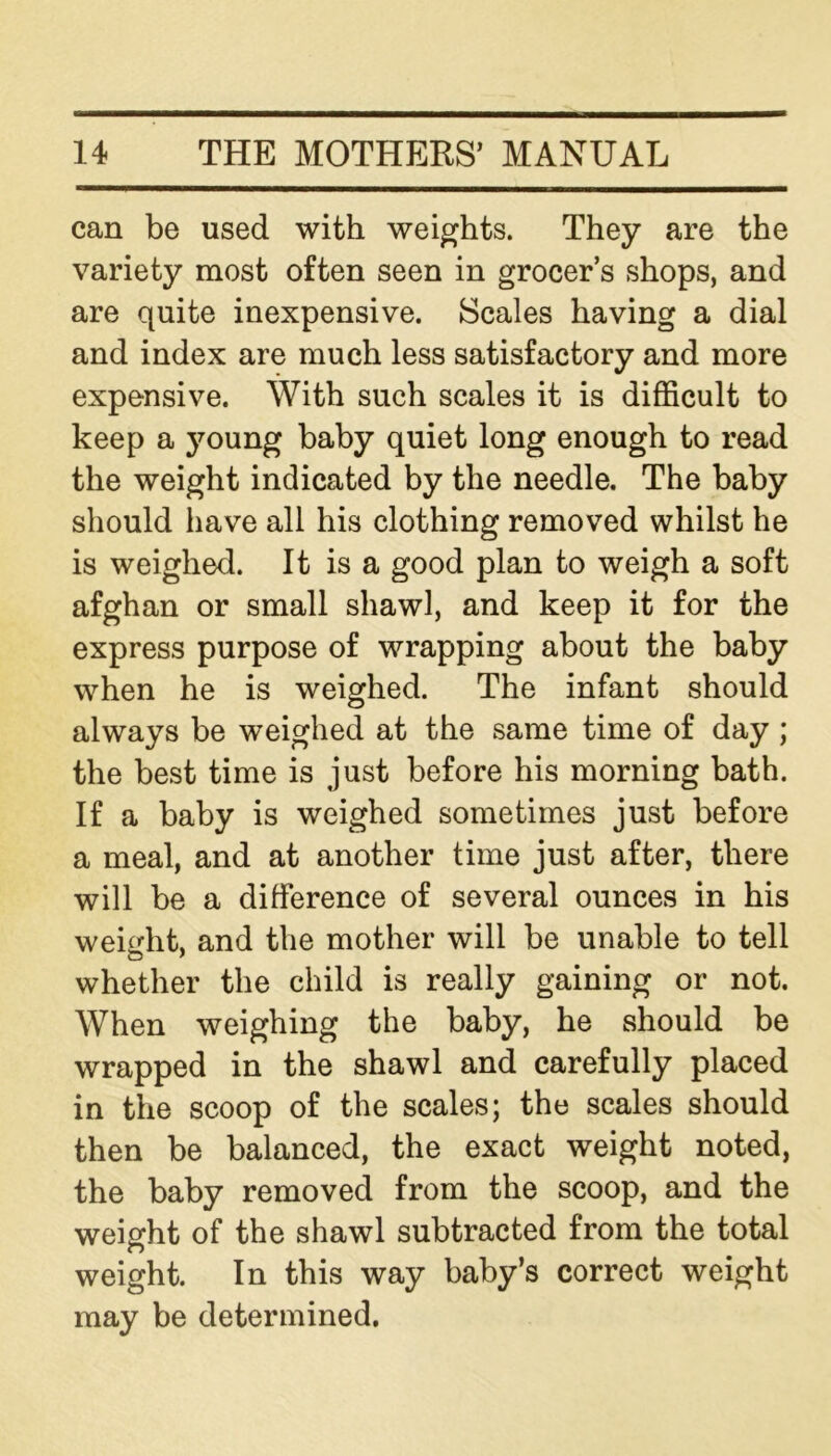 can be used with weights. They are the variety most often seen in grocer’s shops, and are quite inexpensive. Scales having a dial and index are much less satisfactory and more expensive. With such scales it is difficult to keep a young baby quiet long enough to read the weight indicated by the needle. The baby should have all his clothing removed whilst he is weighed. It is a good plan to weigh a soft afghan or small shawl, and keep it for the express purpose of wrapping about the baby when he is weighed. The infant should always be weighed at the same time of day ; the best time is just before his morning bath. If a baby is weighed sometimes just before a meal, and at another time just after, there will be a difference of several ounces in his weight, and the mother will be unable to tell whether the child is really gaining or not. When weighing the baby, he should be wrapped in the shawl and carefully placed in the scoop of the scales; the scales should then be balanced, the exact weight noted, the baby removed from the scoop, and the weight of the shawl subtracted from the total weight. In this way baby’s correct weight may be determined.