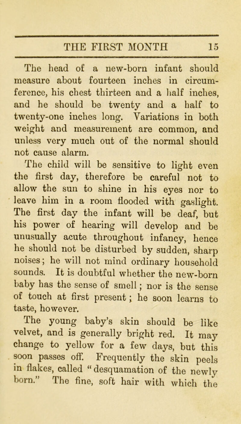 The head of a new-born infant should measure about fourteen inches in circum- ference, his chest thirteen and a half inches, and he should be twenty and a half to twenty-one inches long. Variations in both weight and measurement are common, and unless very much out of the normal should not cause alarm. The child will be sensitive to light even the first day, therefore be careful not to allow the sun to shine in his eyes nor to leave him in a room flooded with gaslight. The first day the infant will be deaf, but his power of hearing will develop and be unusually acute throughout infancy, hence he should not be disturbed by sudden, sharp noises; he will not mind ordinary household sounds. It is doubtful whether the new-born baby has the sense of smell; nor is the sense of touch at first present; he soon learns to taste, however. The young baby’s skin should be like velvet, and is generally bright red. It may change to yellow for a few days, but this soon passes off. Frequently the skin peels in flakes, called “ desquamation of the newly born.” The fine, soft hair with which the