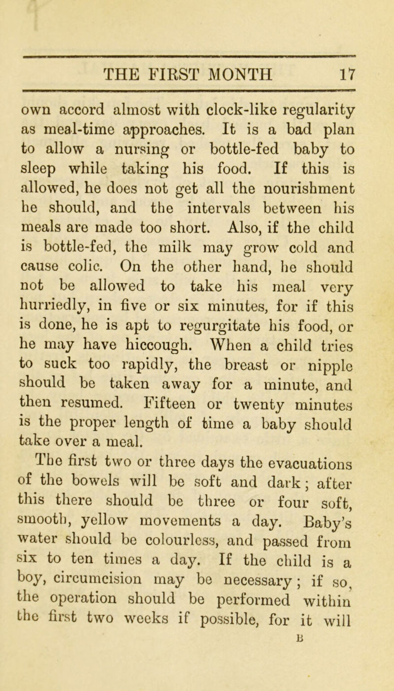 own accord almost with clock-like regularity as meal-time approaches. It is a bad plan to allow a nursing or bottle-fed baby to sleep while taking his food. If this is allowed, he does not get all the nourishment he should, and the intervals between his meals are made too short. Also, if the child is bottle-fed, the milk may grow cold and cause colic. On the other hand, he should not be allowed to take his meal very hurriedly, in five or six minutes, for if this is done, he is apt to regurgitate his food, or he may have hiccough. When a child tries to suck too rapidly, the breast or nipple should be taken away for a minute, and then resumed. Fifteen or twenty minutes is the proper length of time a baby should take over a meal. The first two or three days the evacuations of the bowels will be soft and dark; after this there should be three or four soft, smooth, yellow movements a day. Baby’s water should be colourless, and passed from six to ten times a day. If the child is a boy, circumcision may be necessary; if so, the operation should be performed within the first two weeks if possible, for it will