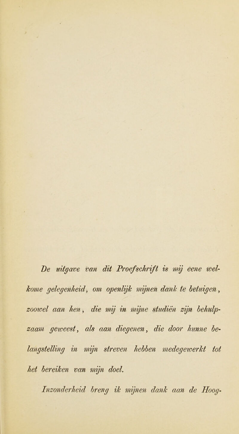 Be uitgave van dit Proefschrift is mij eene wel- kome gelegenheid, om openlijk mijnen dank te betuigen, zoowel aan hen, die mij in mijne studiën zijn behulp- zaam geioeest, als aan diegenen, die door hunne be- langstelling in mijn streven hebben medegeiverkt tot het bereiken van mijn doek Inzonderheid breng ik mijnen dank aan de Hoog-