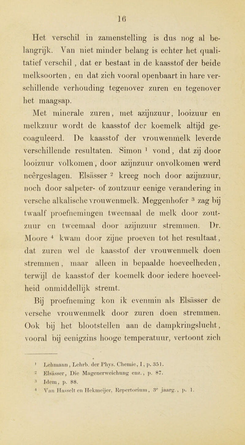 Het verschil in zamenstelling is dus nog al be- langrijk. Van niet minder belang is echter het quali- tatief verschil , dat er bestaat in de kaasstof der beide melksoorten , en dat zich vooral openbaart in hare ver- schillende verhouding tegenover zuren en tegenover het maagsap. Met minerale zuren, met azijnzuur, looizuur en melkzuur wordt de kaasstof der koemelk altijd ge- coaguleerd. De kaasstof der vrouwenmelk leverde verschillende resultaten. Simon 1 vond, dat zij door looizuur volkomen, door azijnzuur onvolkomen werd neergeslagen. Elsasser 2 kreeg noch door azijnzuur, noch door salpeter- of zoutzuur eenige verandering in versche alkalische vrouwenmelk. Meggenhofer 3 zag bij twaalf proefnemingen tweemaal de melk door zout- zuur en tweemaal door azijnzuur stremmen. l)r. Moore 4 kwam door zijne proeven tot liet resultaat, dat zuren wel de kaasstof der vrouwenmelk doen stremmen, maar alleen in bepaalde hoeveelheden, terwijl de kaasstof der koemelk door iedere hoeveel- heid onmiddellijk stremt. Bij proefneming kon ik evenmin als Elsasser de versche vrouwenmelk door zuren doen stremmen. Ook bij het blootstellen aan de dampkringslucht, vooral bij eenigzins liooge temperatuur, vertoont zich 1 Lehmann , Lehrb. der Phys. Chemie, I, p. 351. 2 Elsasser, Die Magenerweichung en/.., p. 87. :t Idem, p. 88. 4 Van Hasselt en Hekmeijer, Repertorium , 3° jaarg., p. 1.