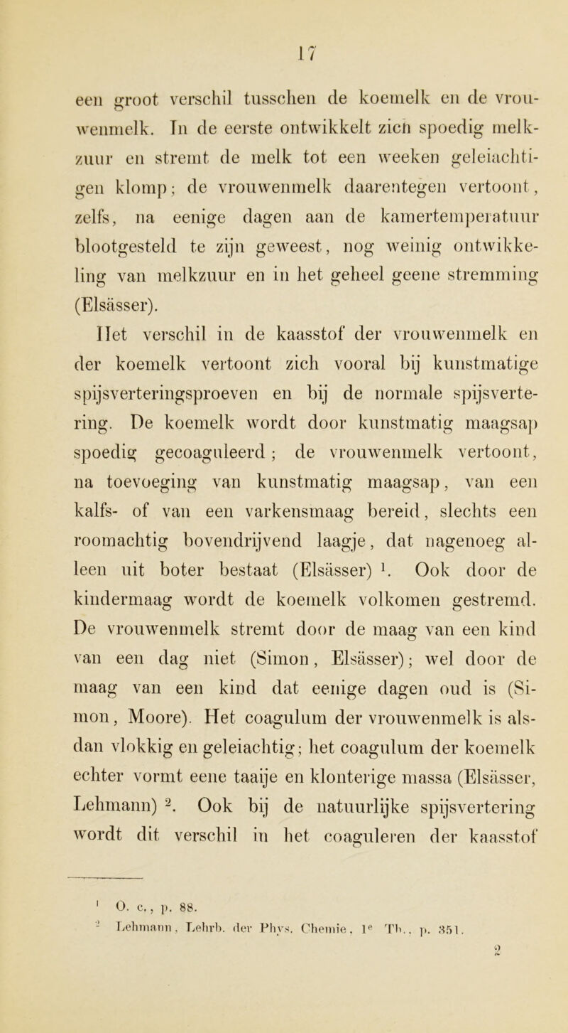 een groot verschil tussclien de koemelk en de vrou- o wenmelk. In de eerste ontwikkelt zicfi spoedig melk- zuur en stremt de melk tot een weeken geleiachti- gen klomp; de vrouwenmelk daarentegen vertoont, zelfs, na eenige dagen aan de kamertemperatuur blootgesteld te zijn geweest, nog weinig ontwikke- ling van melkzuur en in het geheel geene stremming (Elsasser). liet verschil in de kaasstof der vrouwenmelk en der koemelk vertoont zich vooral bij kunstmatige spijsverteringsproeven en bij de normale spijsverte- ring. De koemelk wordt door kunstmatig maagsap spoedig gecoaguleerd; de vrouwenmelk vertoont, na toevoeging van kunstmatig maagsap, van een kalfs- of van een varkensmaag bereid, slechts een roomachtig bovendrijvend laagje, dat nagenoeg al- leen uit boter bestaat (Elsasser) h Ook door de kindermaag wordt de koemelk volkomen gestremd. De vrouwenmelk stremt door de maag van een kind van een dag niet (Simon, Elsasser); wel door de maag van een kind dat eenige dagen oud is (Si- mon, Moore). Eïet coagulum der vrouwenmelk is als- dan vlokkig en geleiachtig; het coagulum der koemelk echter vormt eene taaije en klonterige massa (Elsasser, Lehmann) 1 2. Ook bij de natuurlijke spijsvertering wordt dit verschil in het coaguleren der kaasstof 1 O. c., p. 88. - Lehmann, Lehrb. der Phys. Chemie, le Th., p. 851.