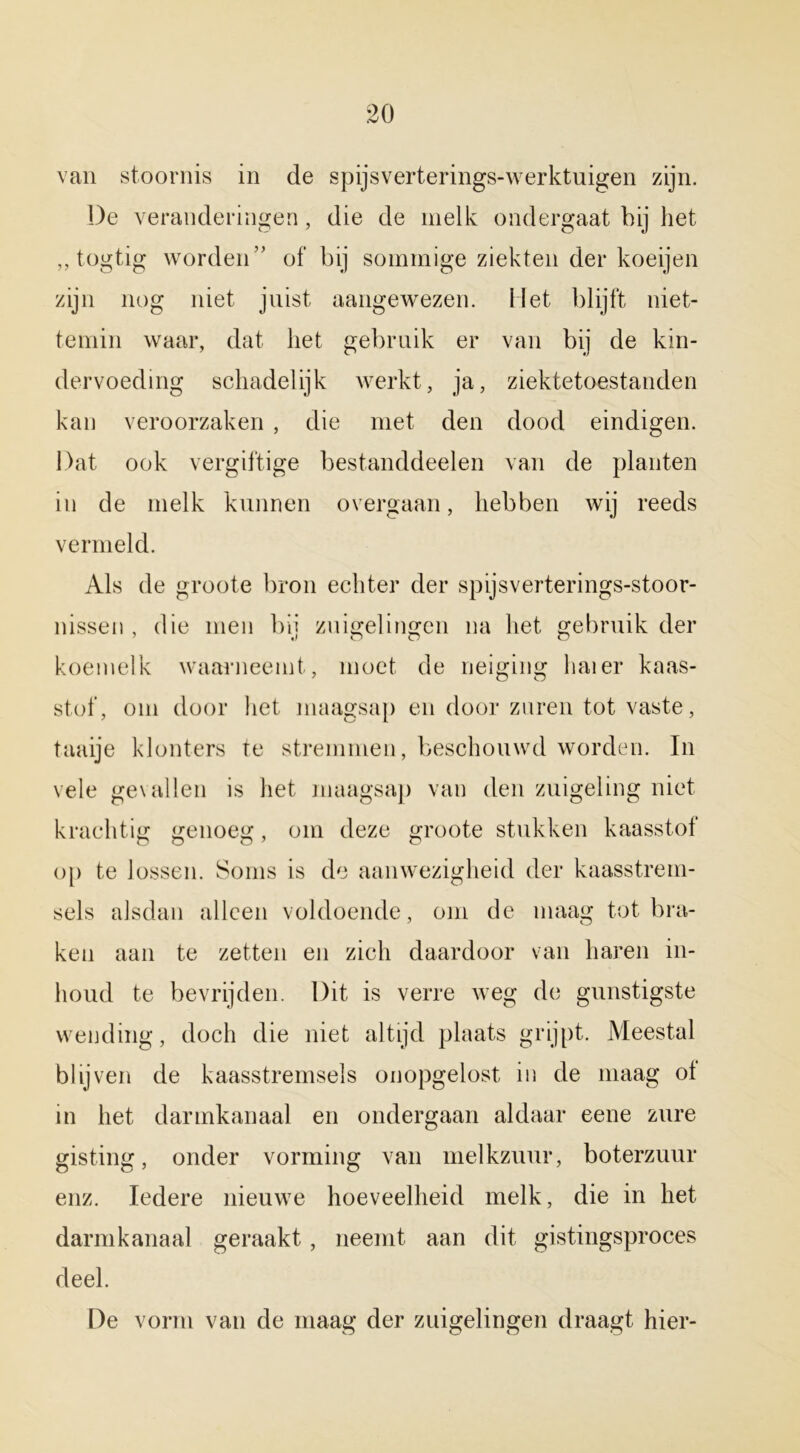 van stoornis in de spijsverterings-werktuigen zijn. De veranderingen, die de melk ondergaat bij het „ togtig worden” of bij sommige ziekten der koeijen zijn nog niet juist aangewezen. Het blijft niet- temin waar, dat liet gebruik er van bij de kin- dervoeding schadelijk werkt, ja, ziektetoestanden kan veroorzaken , die met den dood eindigen. Dat ook vergiftige bestanddeelen van de planten in de melk kunnen overgaan, hebben wij reeds vermeld. Als de groote bron echter der spijsverterings-stoor- nissen , die men bij zuigelingen na het gebruik der koemelk waarneemt, moet de neiging haier kaas- stof, om door het maagsap en door zuren tot vaste, taaije klonters te stremmen, beschouwd worden. In vele gevallen is het maagsap van den zuigeling niet krachtig genoeg, om deze groote stukken kaasstof op te lossen. Soms is de aanwezigheid der kaasstrem- sels alsdan alleen voldoende, om de maag tot bra- ken aan te zetten en zich daardoor van haren in- houd te bevrijden. Dit is verre weg de gunstigste wending, doch die niet altijd plaats grijpt. Meestal blij ven de kaasstremsels onopgelost in de maag ot in het darmkanaal en ondergaan aldaar eene zure gisting, onder vorming van melkzuur, boterzuur enz. Iedere nieuwe hoeveelheid melk, die in het darmkanaal geraakt, neemt aan dit gistingsproces deel. De vorm van de maag der zuigelingen draagt hier-